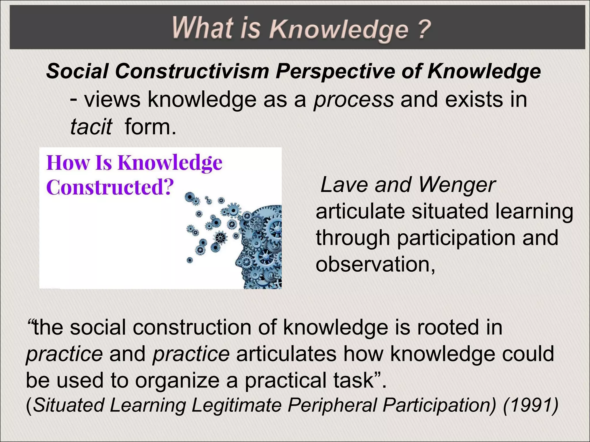 - views knowledge as a process and exists in
tacit form.
Social Constructivism Perspective of Knowledge
Lave and Wenger
articulate situated learning
through participation and
observation,
“the social construction of knowledge is rooted in
practice and practice articulates how knowledge could
be used to organize a practical task”.
(Situated Learning Legitimate Peripheral Participation) (1991)
 