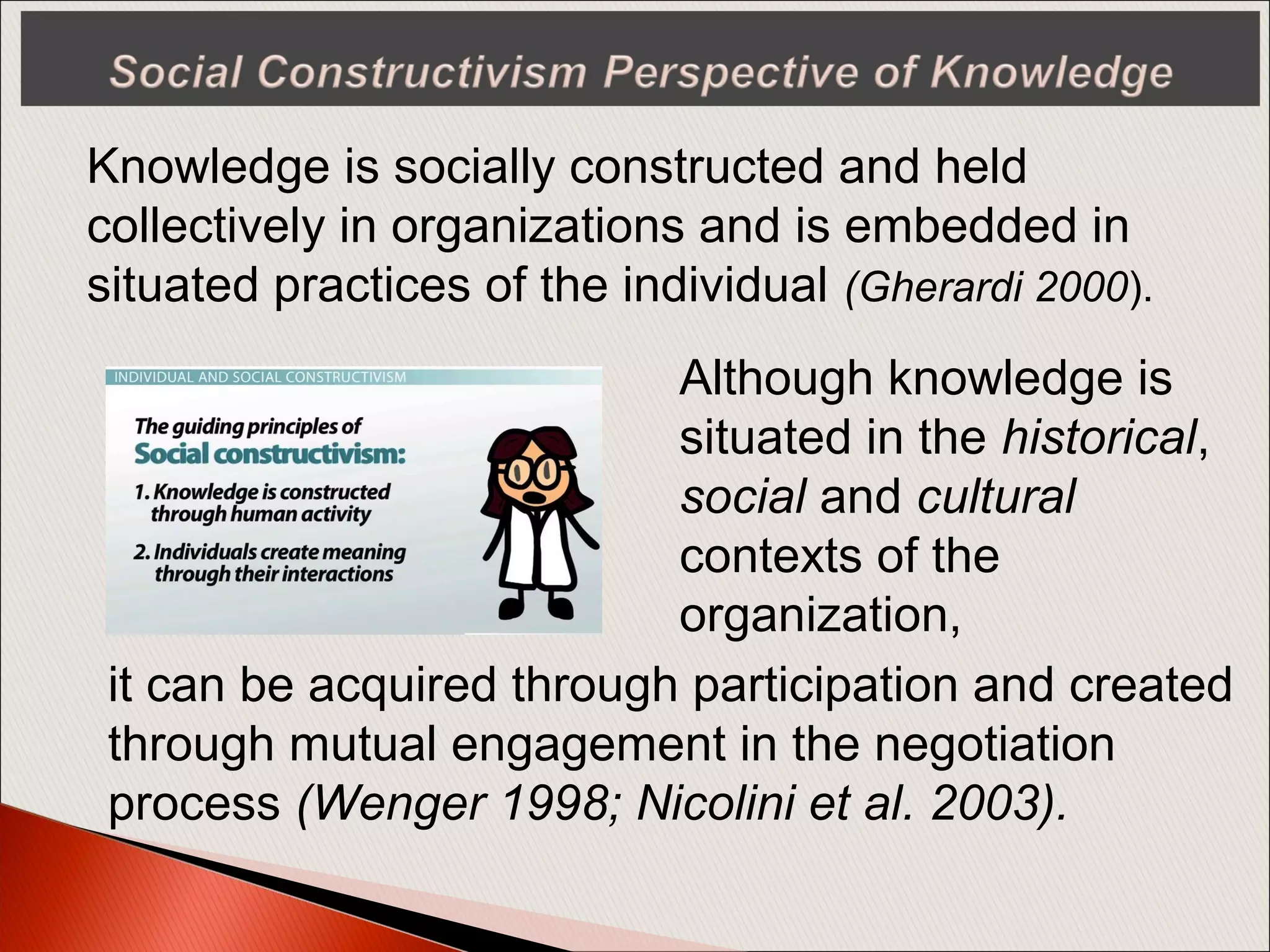 Knowledge is socially constructed and held
collectively in organizations and is embedded in
situated practices of the individual (Gherardi 2000).
Although knowledge is
situated in the historical,
social and cultural
contexts of the
organization,
it can be acquired through participation and created
through mutual engagement in the negotiation
process (Wenger 1998; Nicolini et al. 2003).
 