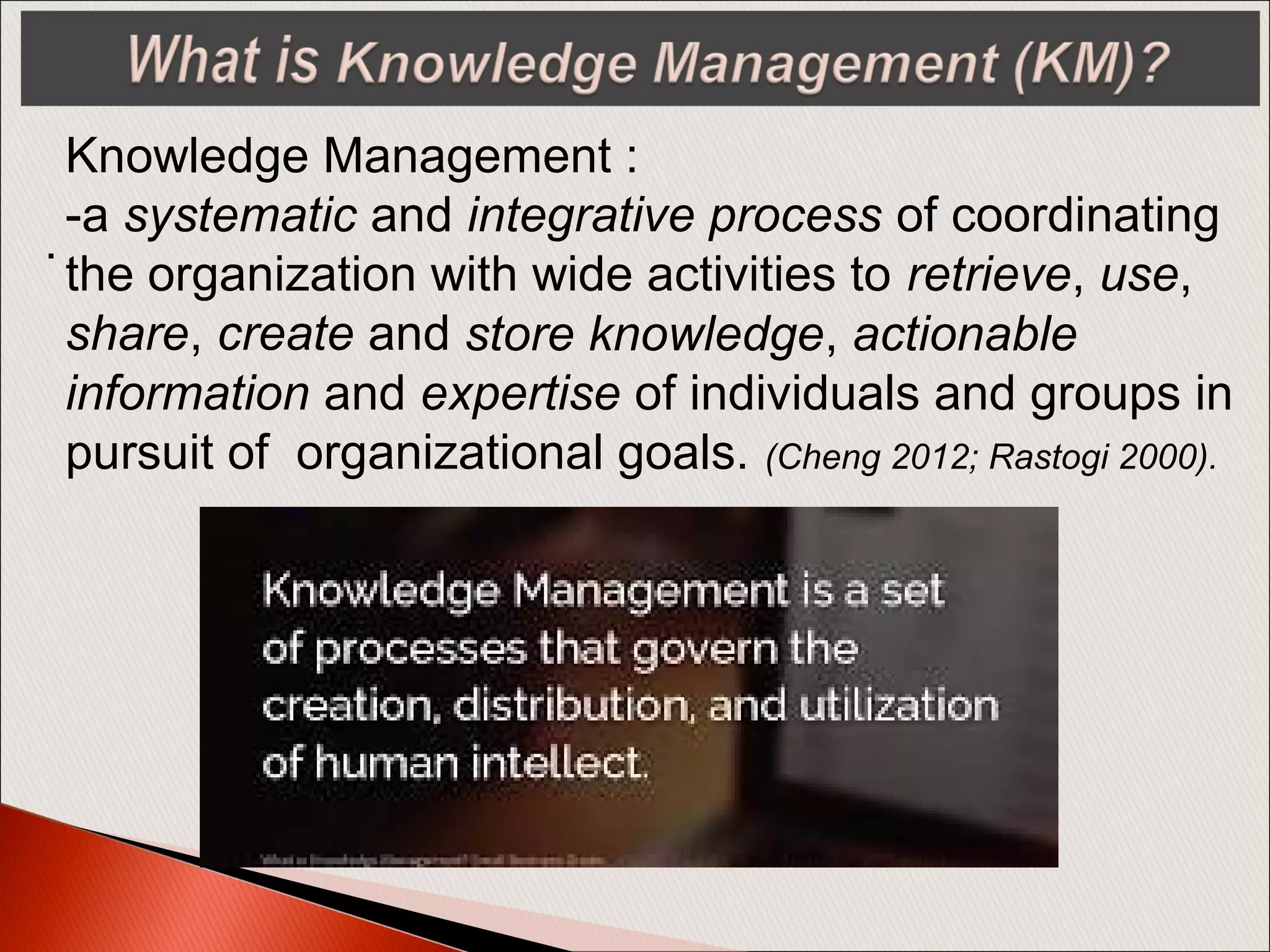 .
Knowledge Management :
-a systematic and integrative process of coordinating
the organization with wide activities to retrieve, use,
share, create and store knowledge, actionable
information and expertise of individuals and groups in
pursuit of organizational goals. (Cheng 2012; Rastogi 2000).
 