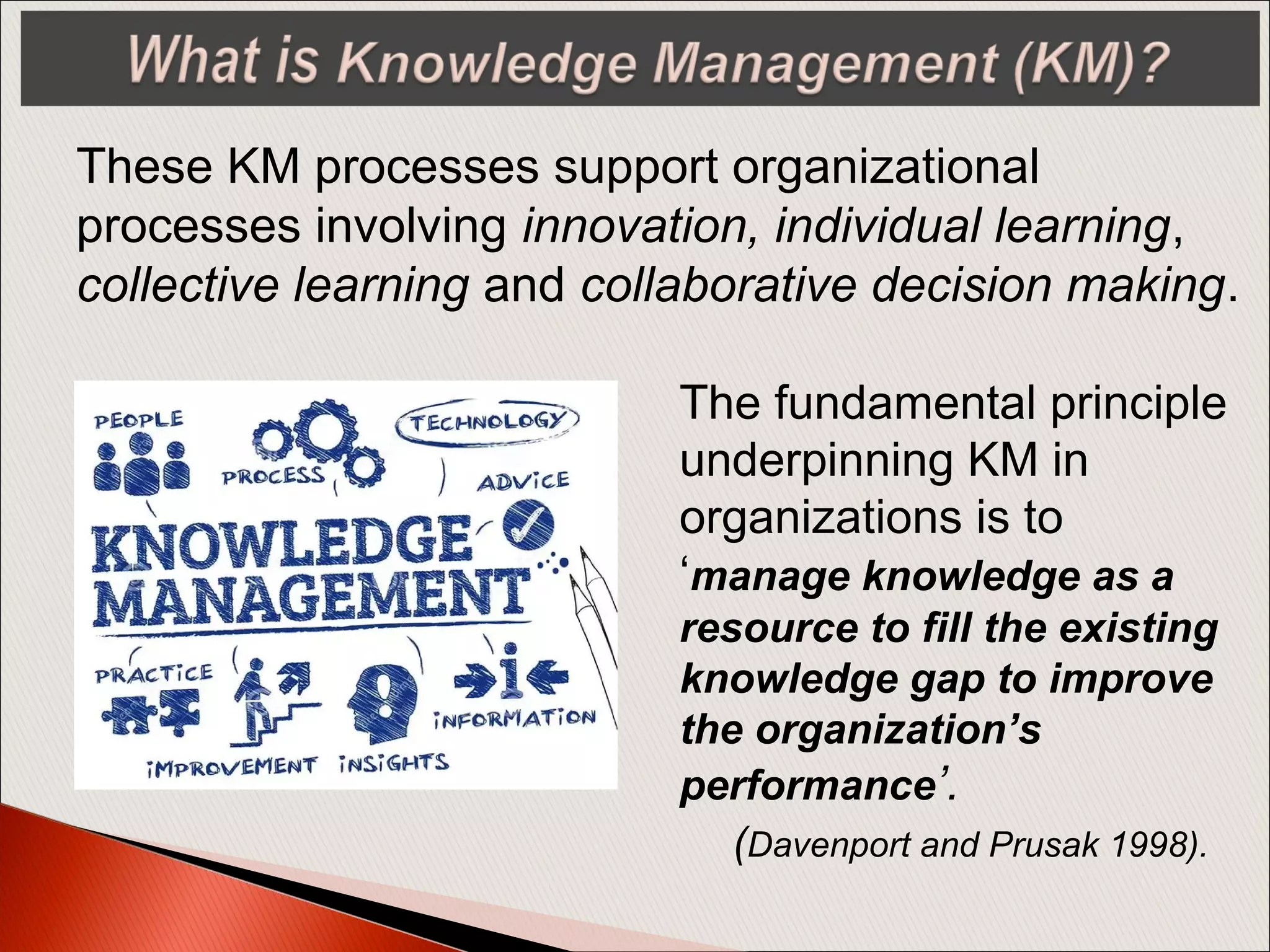 These KM processes support organizational
processes involving innovation, individual learning,
collective learning and collaborative decision making.
The fundamental principle
underpinning KM in
organizations is to
‘manage knowledge as a
resource to fill the existing
knowledge gap to improve
the organization’s
performance’.
(Davenport and Prusak 1998).
 
