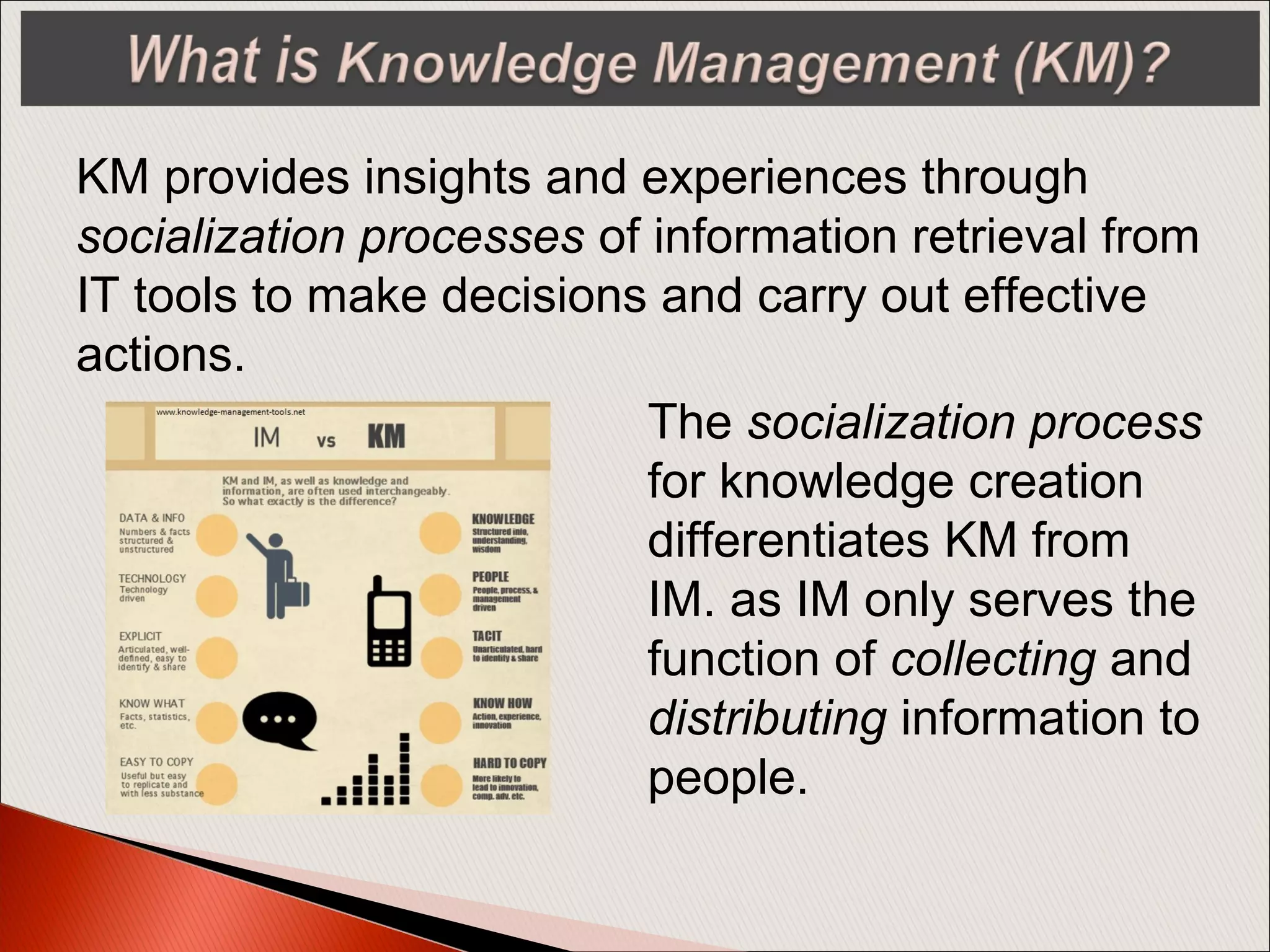 KM provides insights and experiences through
socialization processes of information retrieval from
IT tools to make decisions and carry out effective
actions.
The socialization process
for knowledge creation
differentiates KM from
IM. as IM only serves the
function of collecting and
distributing information to
people.
 