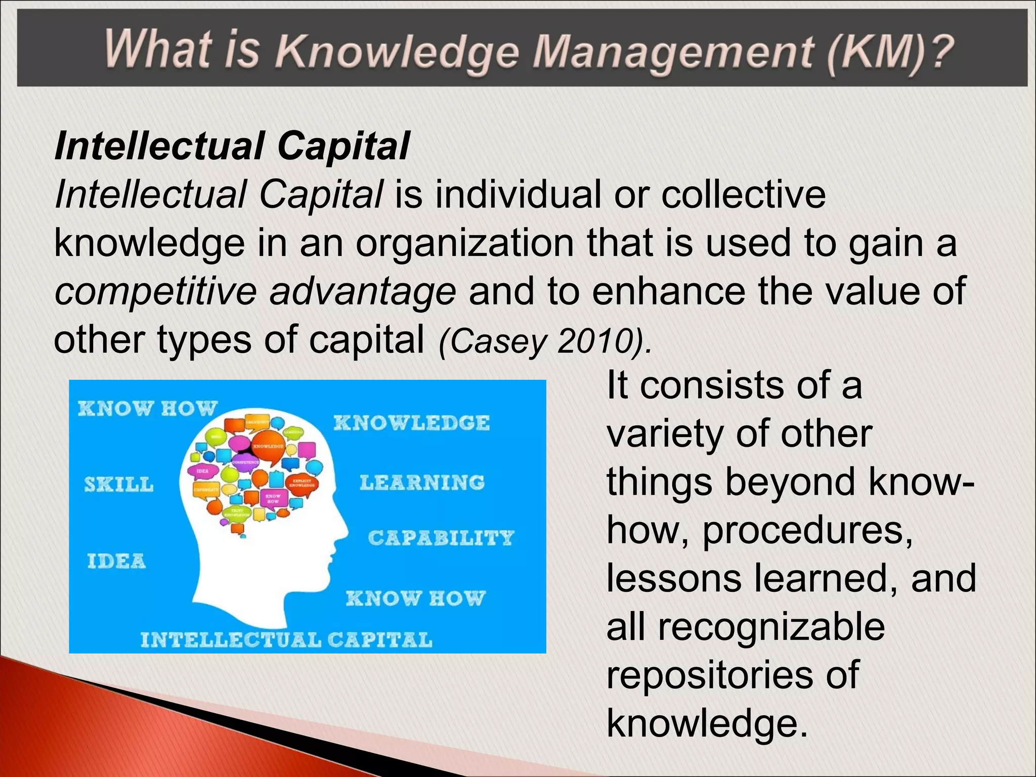 It consists of a
variety of other
things beyond know-
how, procedures,
lessons learned, and
all recognizable
repositories of
knowledge.
Intellectual Capital
Intellectual Capital is individual or collective
knowledge in an organization that is used to gain a
competitive advantage and to enhance the value of
other types of capital (Casey 2010).
 