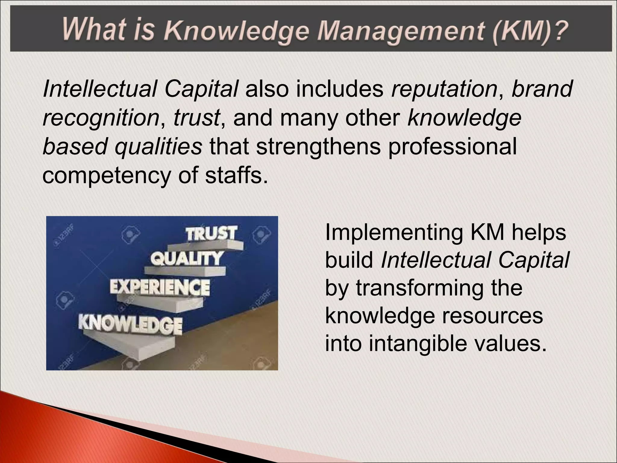 Intellectual Capital also includes reputation, brand
recognition, trust, and many other knowledge
based qualities that strengthens professional
competency of staffs.
Implementing KM helps
build Intellectual Capital
by transforming the
knowledge resources
into intangible values.
 