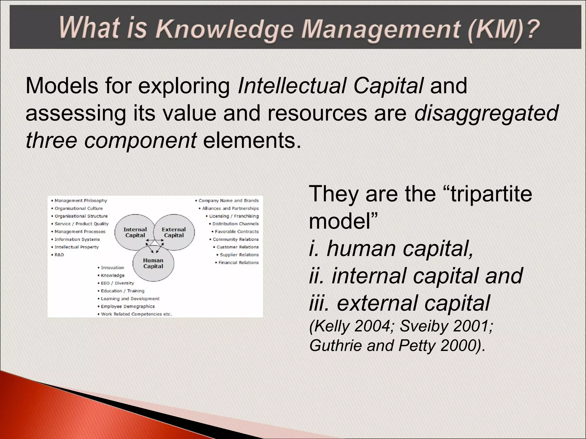 Models for exploring Intellectual Capital and
assessing its value and resources are disaggregated
three component elements.
They are the “tripartite
model”
i. human capital,
ii. internal capital and
iii. external capital
(Kelly 2004; Sveiby 2001;
Guthrie and Petty 2000).
 