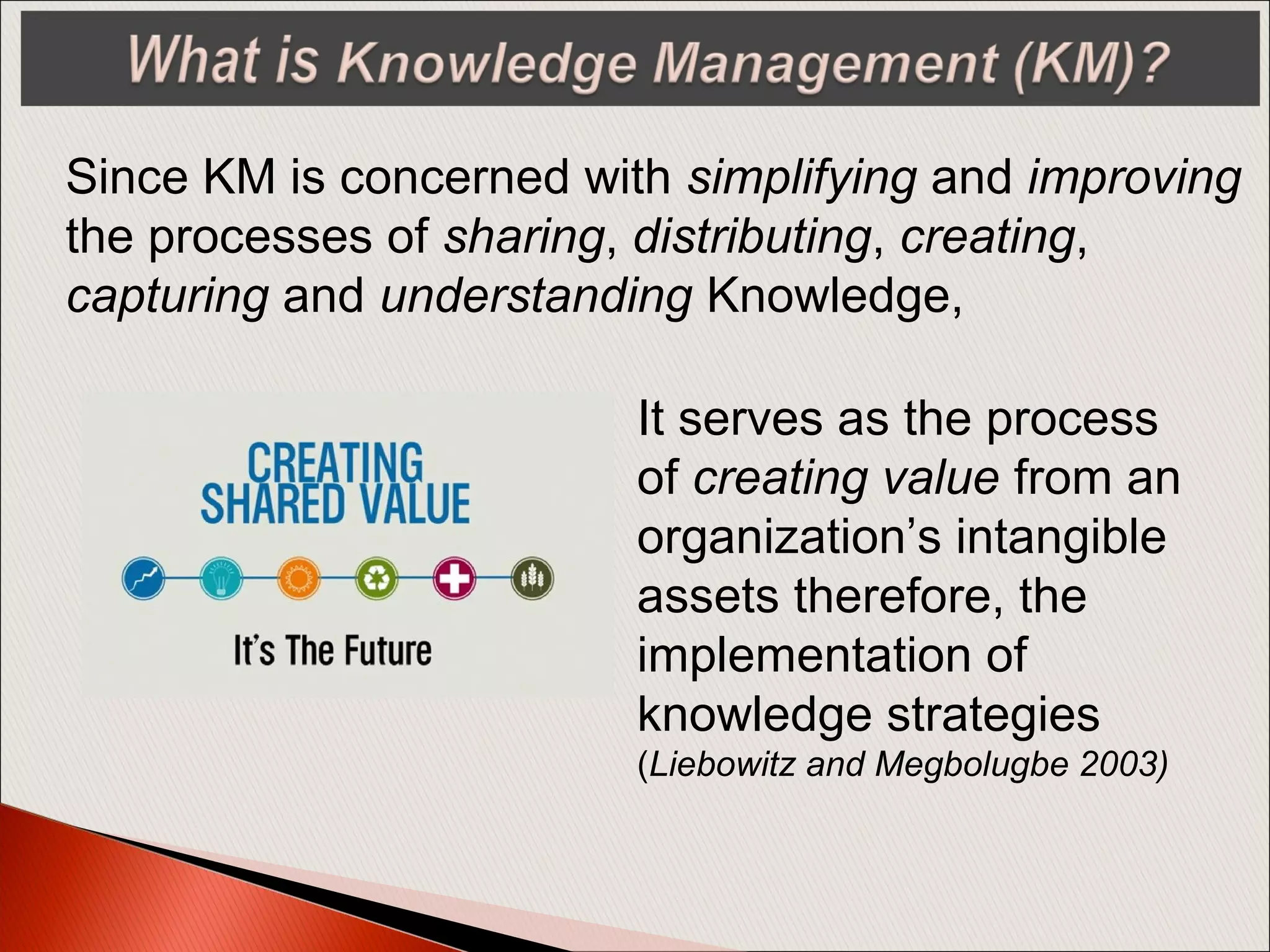 Since KM is concerned with simplifying and improving
the processes of sharing, distributing, creating,
capturing and understanding Knowledge,
It serves as the process
of creating value from an
organization’s intangible
assets therefore, the
implementation of
knowledge strategies
(Liebowitz and Megbolugbe 2003)
 