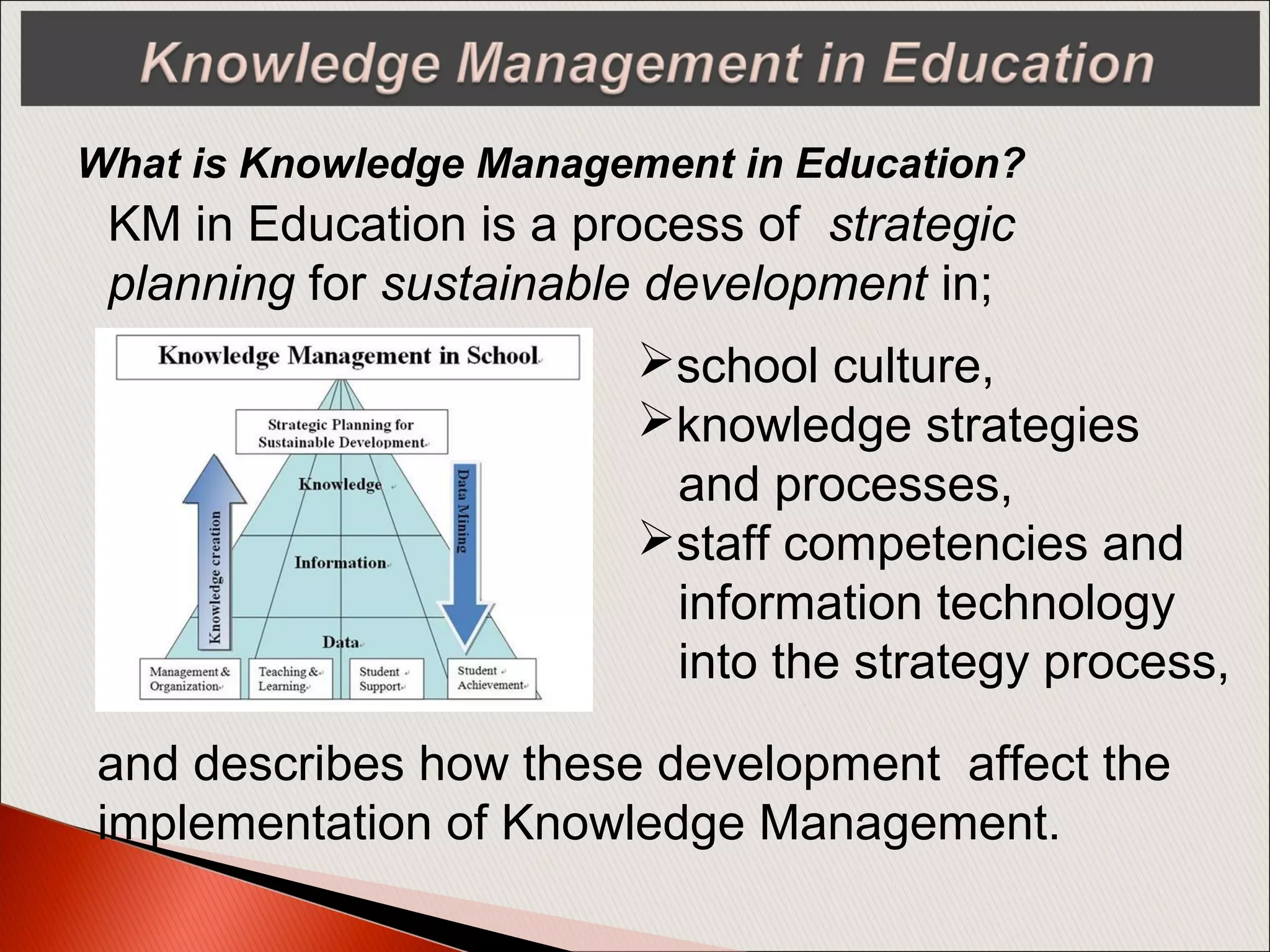 What is Knowledge Management in Education?
KM in Education is a process of strategic
planning for sustainable development in;
school culture,
knowledge strategies
and processes,
staff competencies and
information technology
into the strategy process,
and describes how these development affect the
implementation of Knowledge Management.
 