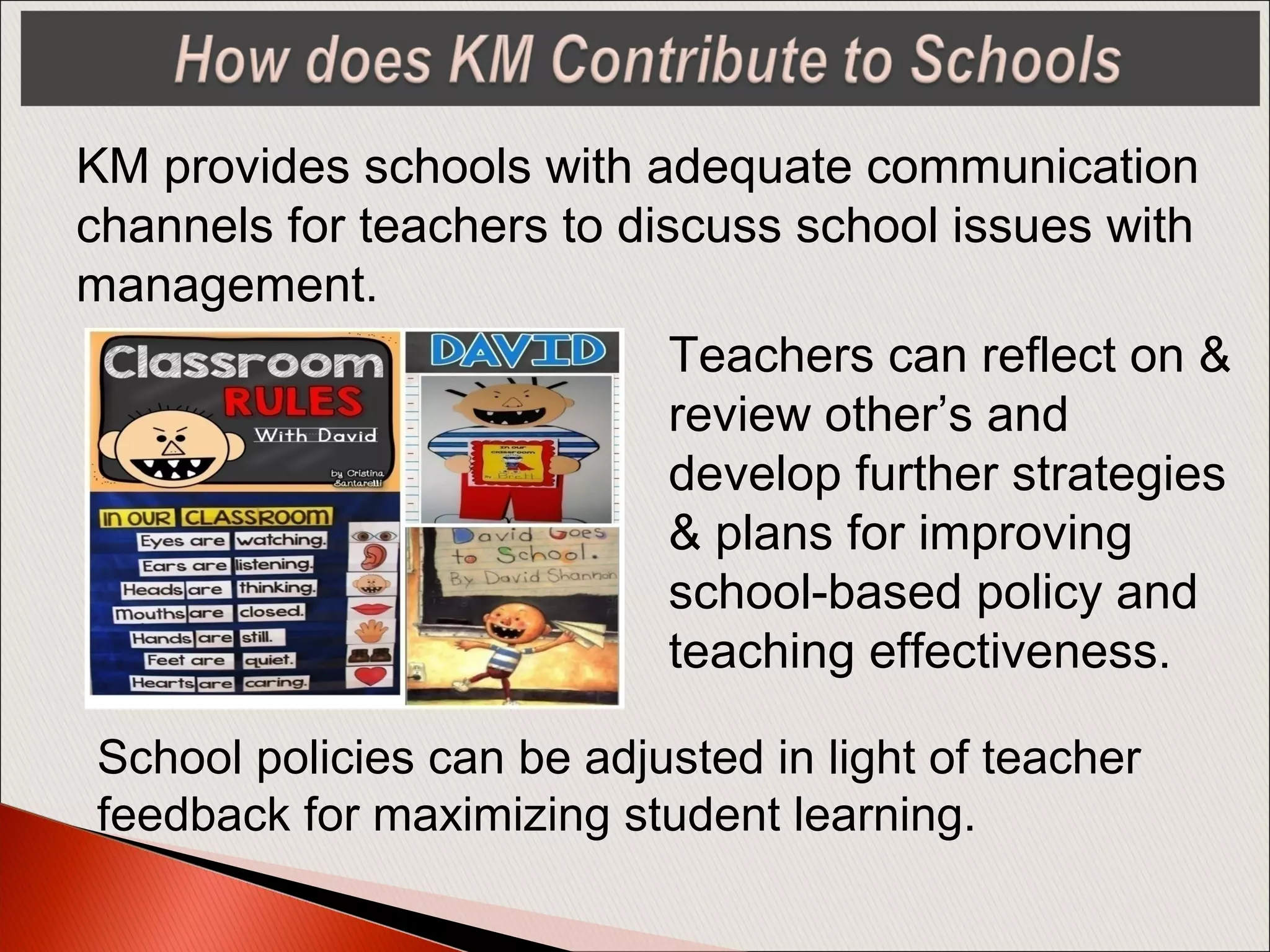 KM provides schools with adequate communication
channels for teachers to discuss school issues with
management.
Teachers can reflect on &
review other’s and
develop further strategies
& plans for improving
school-based policy and
teaching effectiveness.
School policies can be adjusted in light of teacher
feedback for maximizing student learning.
 