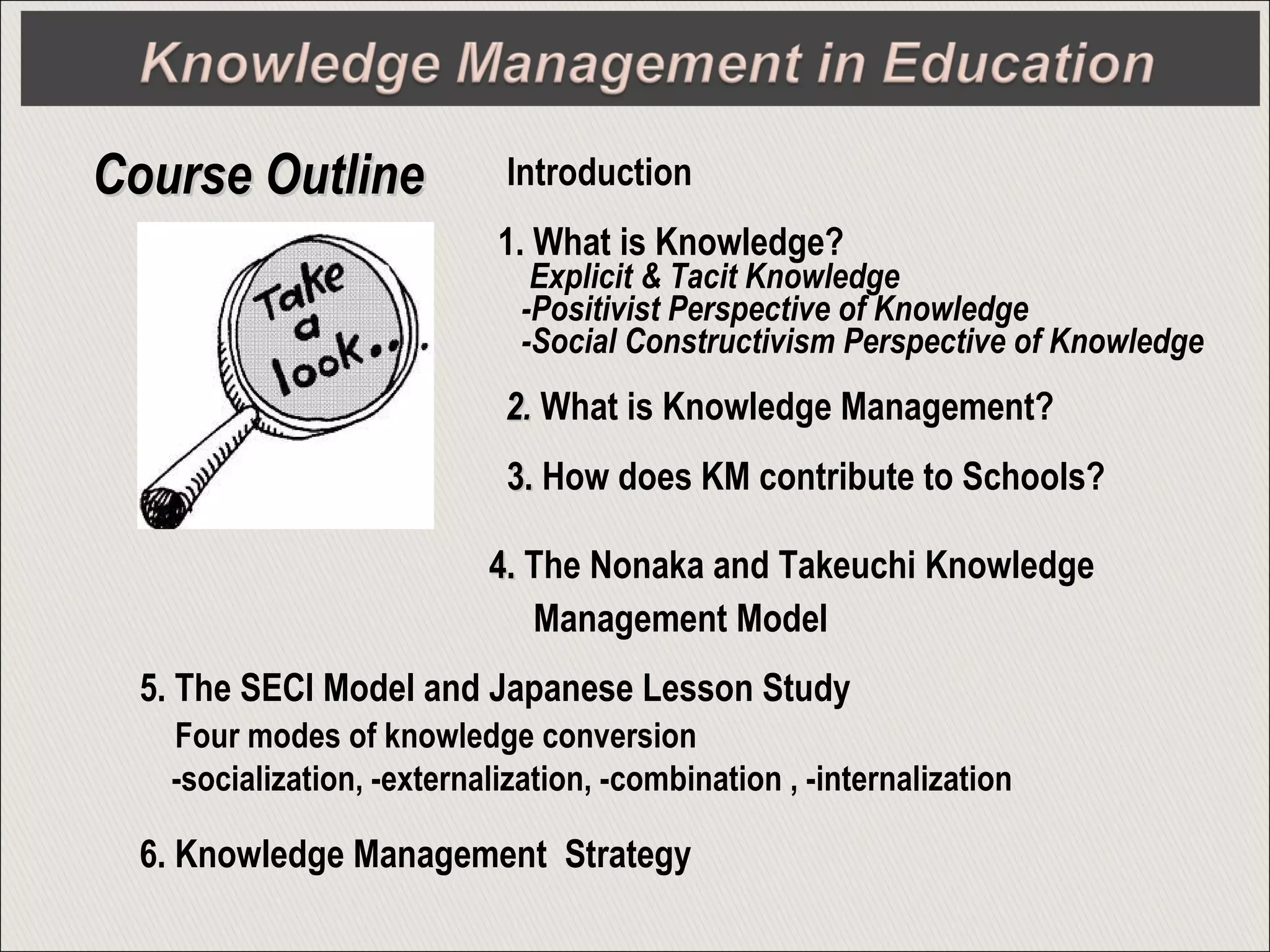 Introduction
1. What is Knowledge?
Explicit & Tacit Knowledge
-Positivist Perspective of Knowledge
-Social Constructivism Perspective of Knowledge
2.2. What is Knowledge Management?
3.3. How does KM contribute to Schools?
4.4. The Nonaka and Takeuchi Knowledge
Management Model
Course OutlineCourse Outline
5. The SECI Model and Japanese Lesson Study
Four modes of knowledge conversion
-socialization, -externalization, -combination , -internalization
6. Knowledge Management Strategy
 