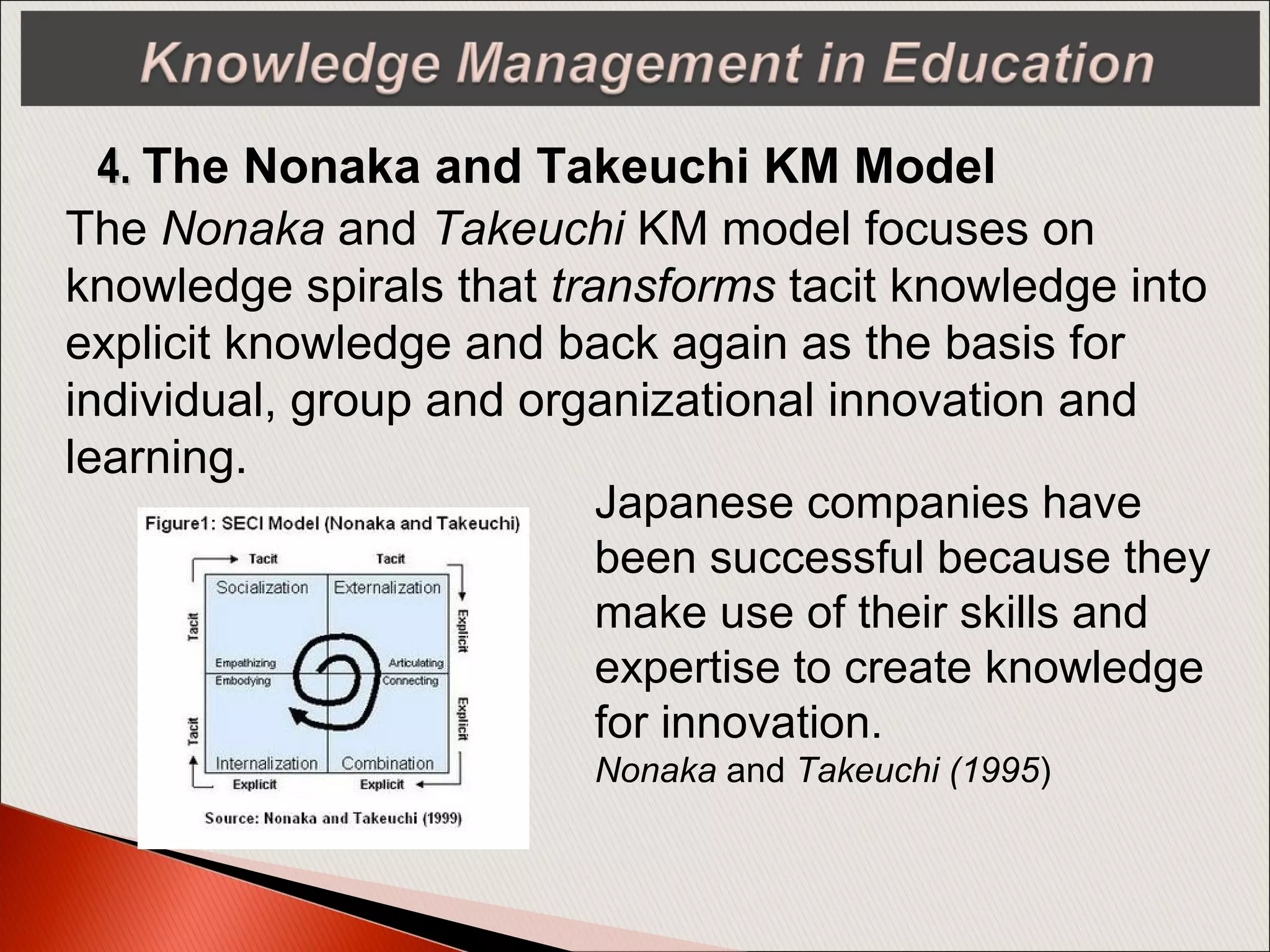 4.4. The Nonaka and Takeuchi KM Model
The Nonaka and Takeuchi KM model focuses on
knowledge spirals that transforms tacit knowledge into
explicit knowledge and back again as the basis for
individual, group and organizational innovation and
learning.
Japanese companies have
been successful because they
make use of their skills and
expertise to create knowledge
for innovation.
Nonaka and Takeuchi (1995)
 