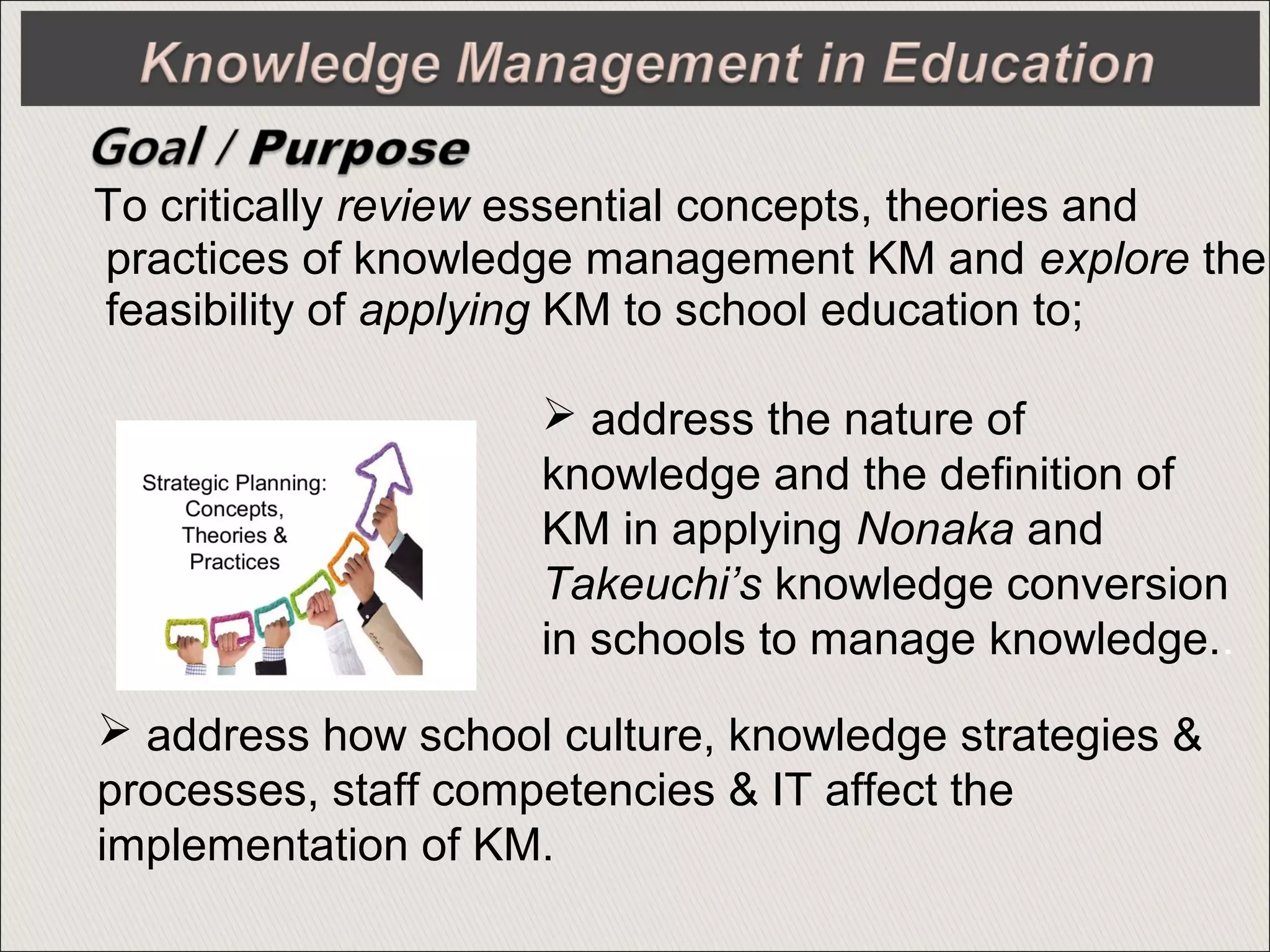 To critically review essential concepts, theories and
practices of knowledge management KM and explore the
feasibility of applying KM to school education to;
 address the nature of
knowledge and the definition of
KM in applying Nonaka and
Takeuchi’s knowledge conversion
in schools to manage knowledge..
 address how school culture, knowledge strategies &
processes, staff competencies & IT affect the
implementation of KM.
 