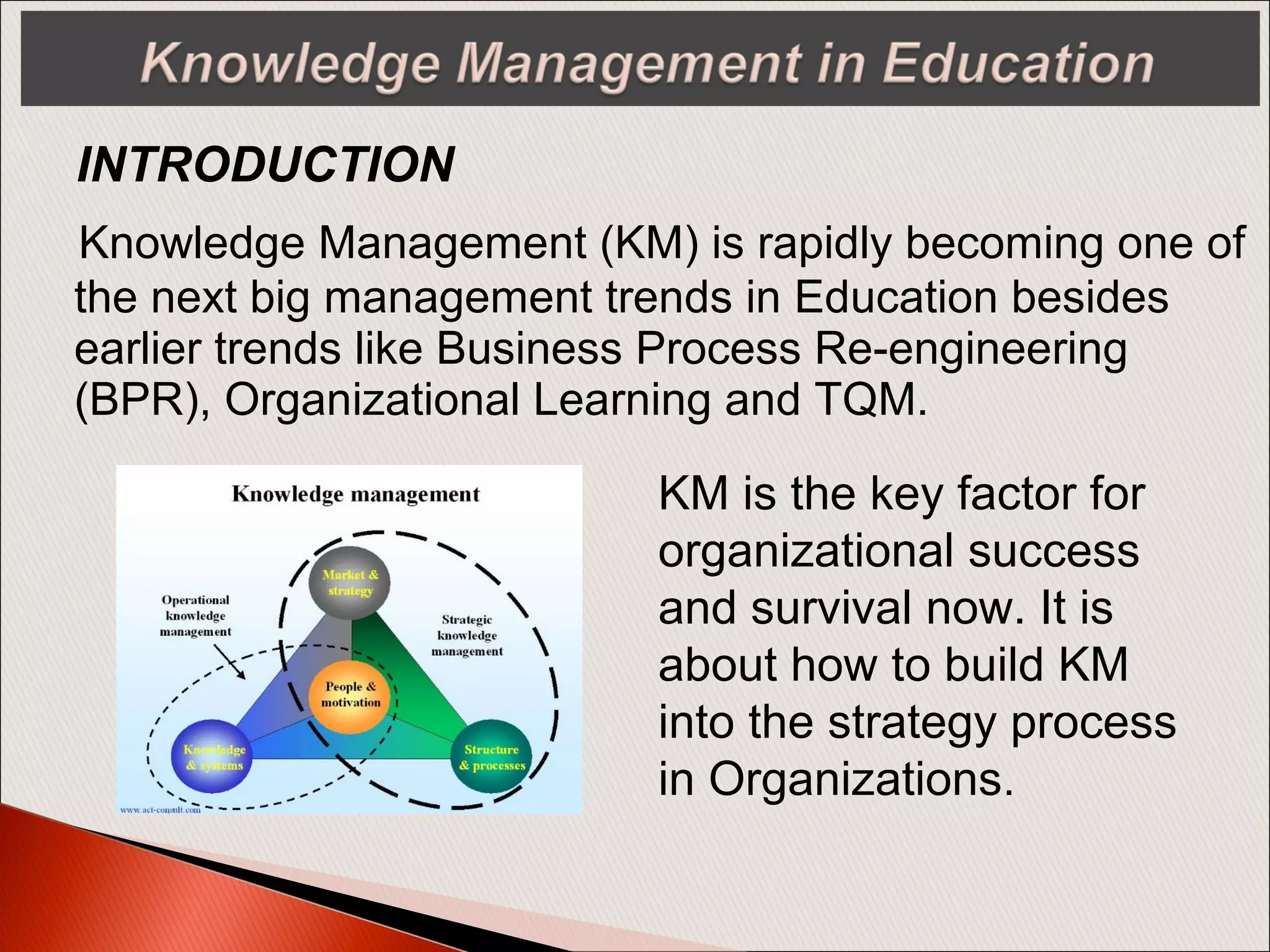 Knowledge Management (KM) is rapidly becoming one of
the next big management trends in Education besides
earlier trends like Business Process Re-engineering
(BPR), Organizational Learning and TQM.
INTRODUCTION
KM is the key factor for
organizational success
and survival now. It is
about how to build KM
into the strategy process
in Organizations.
 