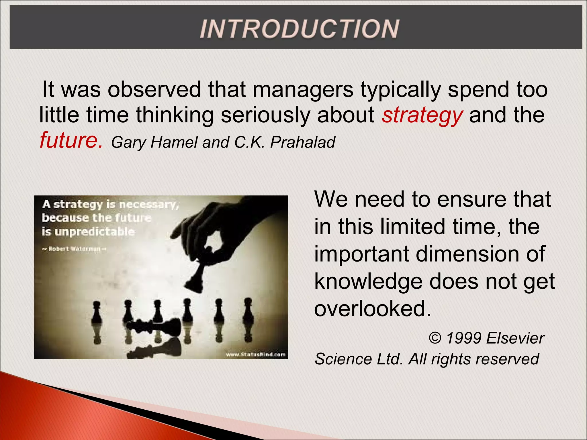 It was observed that managers typically spend too
little time thinking seriously about strategy and the
future. Gary Hamel and C.K. Prahalad
We need to ensure that
in this limited time, the
important dimension of
knowledge does not get
overlooked.
© 1999 Elsevier
Science Ltd. All rights reserved
 