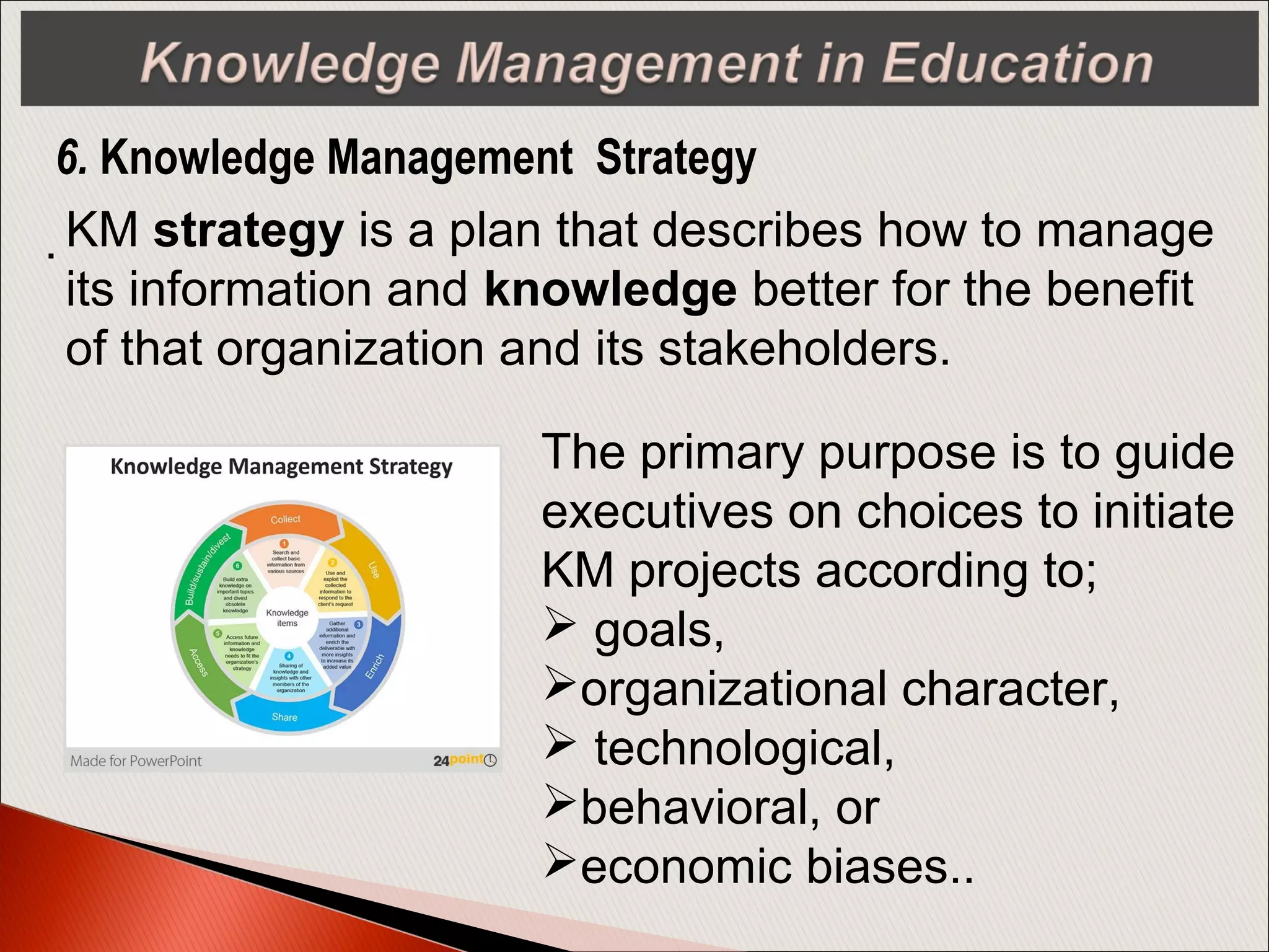 . KM strategy is a plan that describes how to manage
its information and knowledge better for the benefit
of that organization and its stakeholders.
6. Knowledge Management Strategy
The primary purpose is to guide
executives on choices to initiate
KM projects according to;
 goals,
organizational character,
 technological,
behavioral, or
economic biases..
 