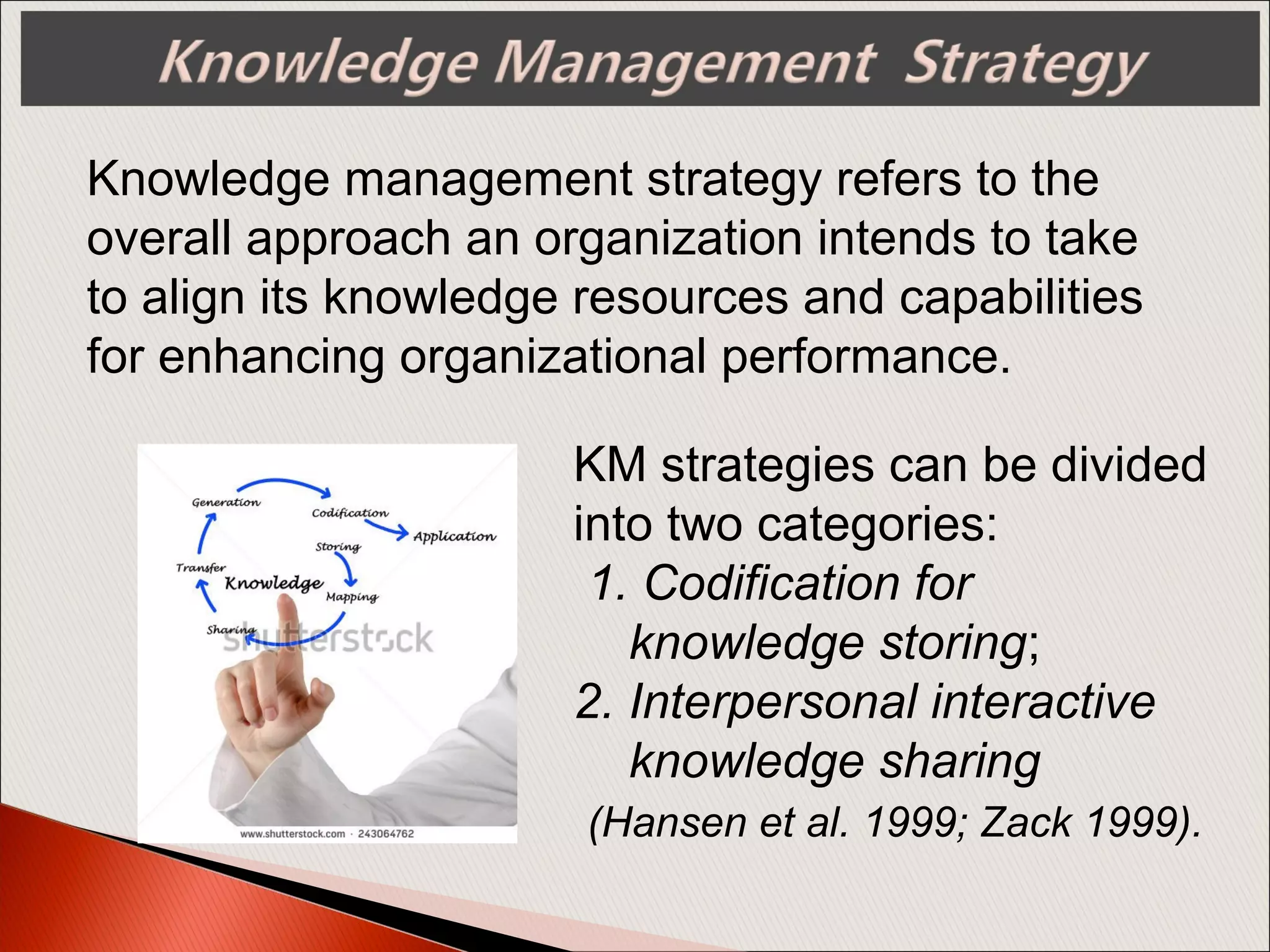 Knowledge management strategy refers to the
overall approach an organization intends to take
to align its knowledge resources and capabilities
for enhancing organizational performance.
KM strategies can be divided
into two categories:
1. Codification for
knowledge storing;
2. Interpersonal interactive
knowledge sharing
(Hansen et al. 1999; Zack 1999).
 