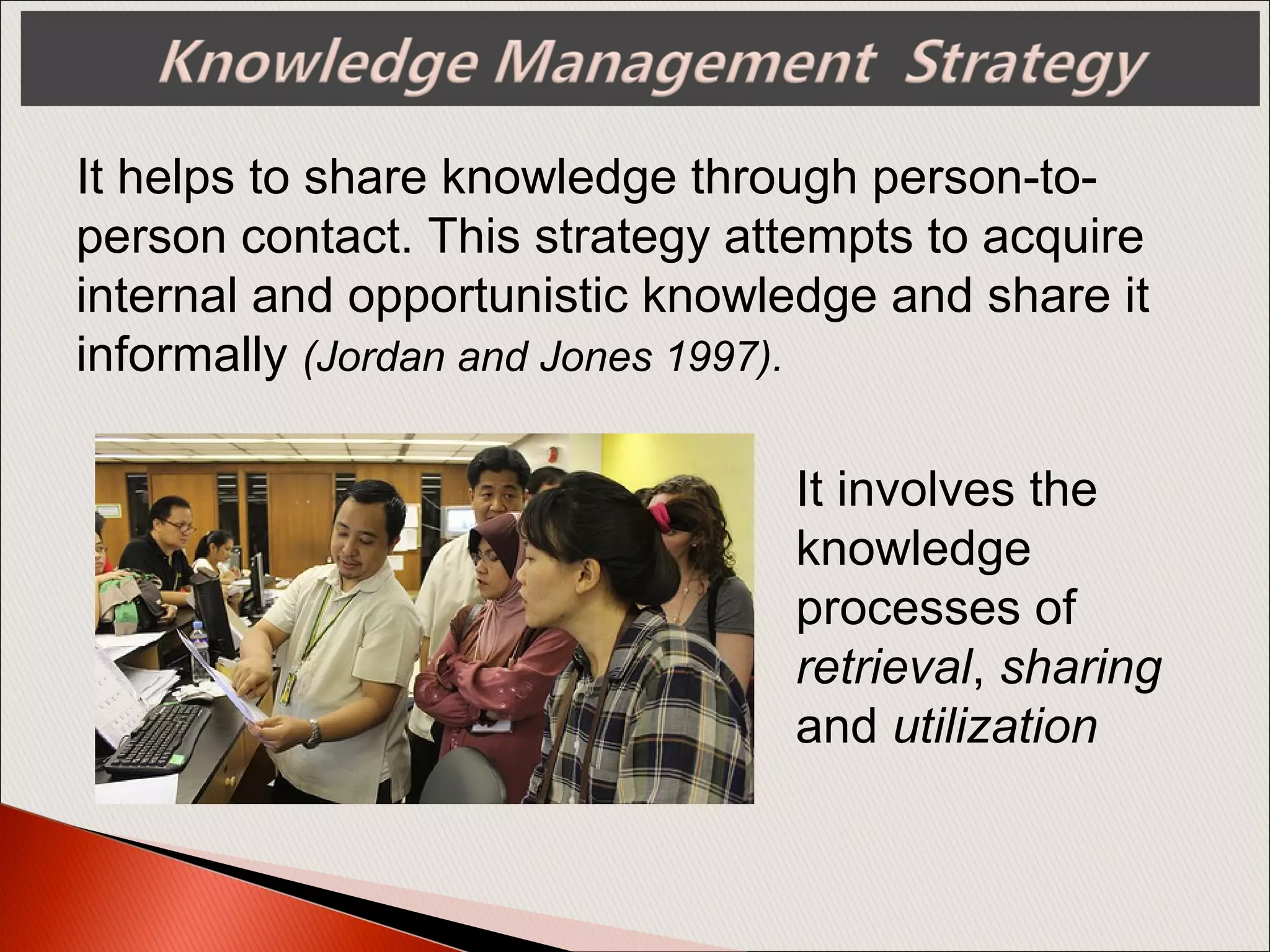 It helps to share knowledge through person-to-
person contact. This strategy attempts to acquire
internal and opportunistic knowledge and share it
informally (Jordan and Jones 1997).
It involves the
knowledge
processes of
retrieval, sharing
and utilization
 