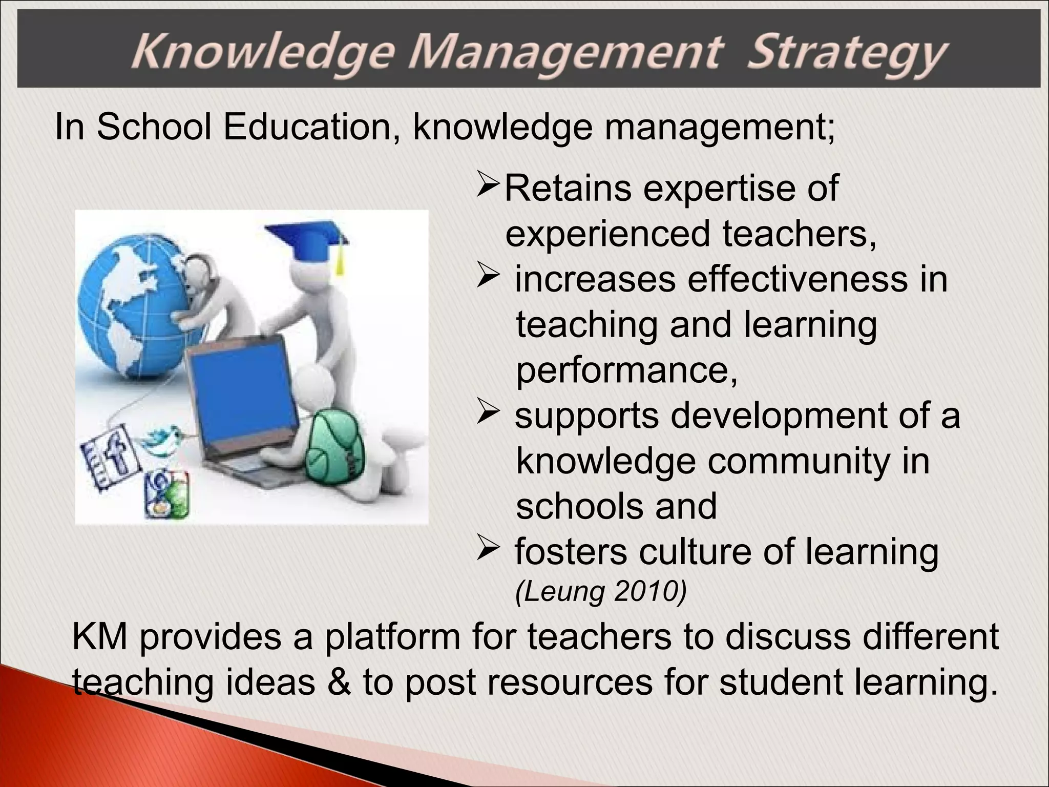 In School Education, knowledge management;
KM provides a platform for teachers to discuss different
teaching ideas & to post resources for student learning.
Retains expertise of
experienced teachers,
 increases effectiveness in
teaching and learning
performance,
 supports development of a
knowledge community in
schools and
 fosters culture of learning
(Leung 2010)
 