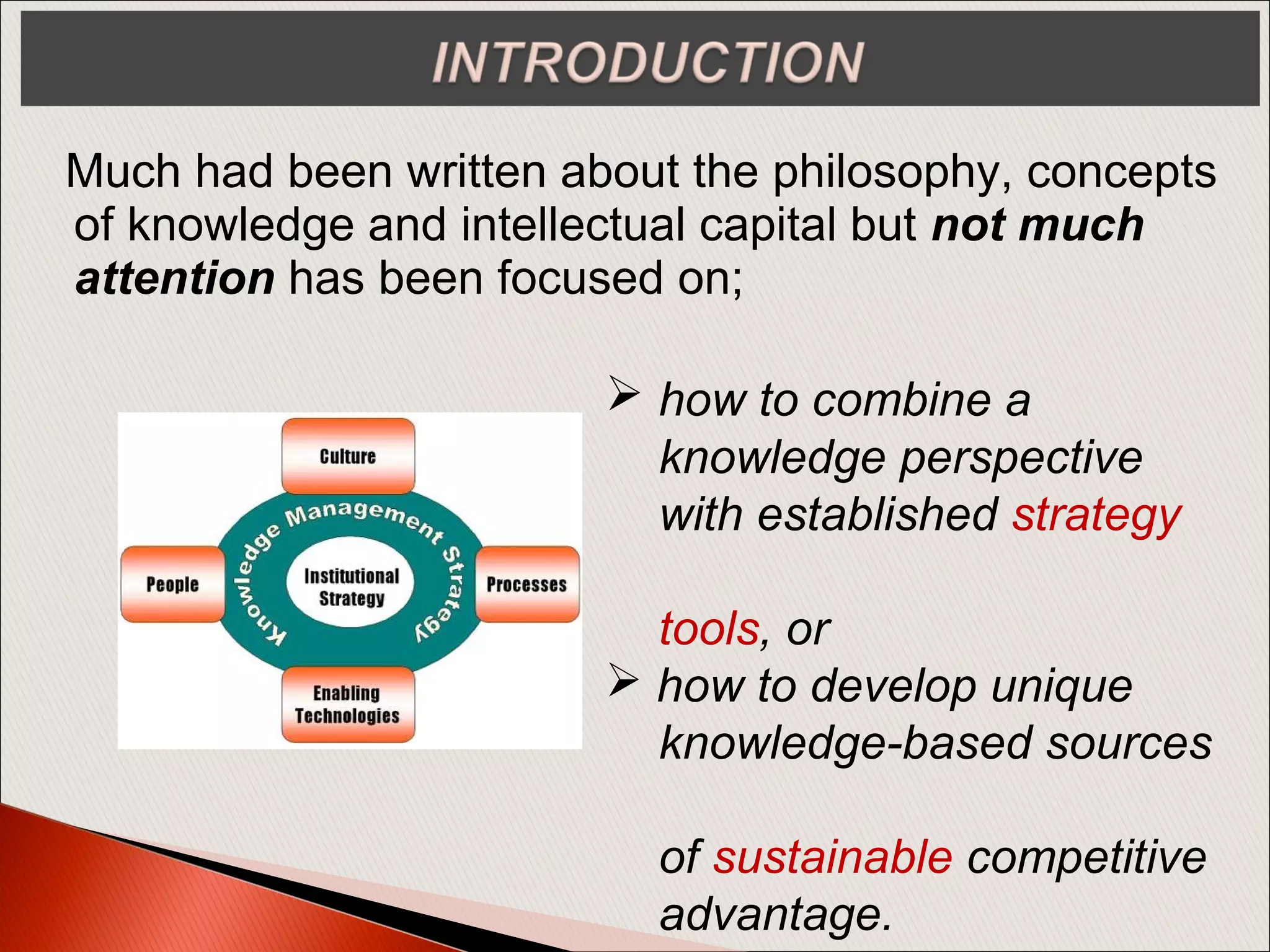 Much had been written about the philosophy, concepts
of knowledge and intellectual capital but not much
attention has been focused on;
 how to combine a
knowledge perspective
with established strategy
tools, or
 how to develop unique
knowledge-based sources
of sustainable competitive
advantage.
 