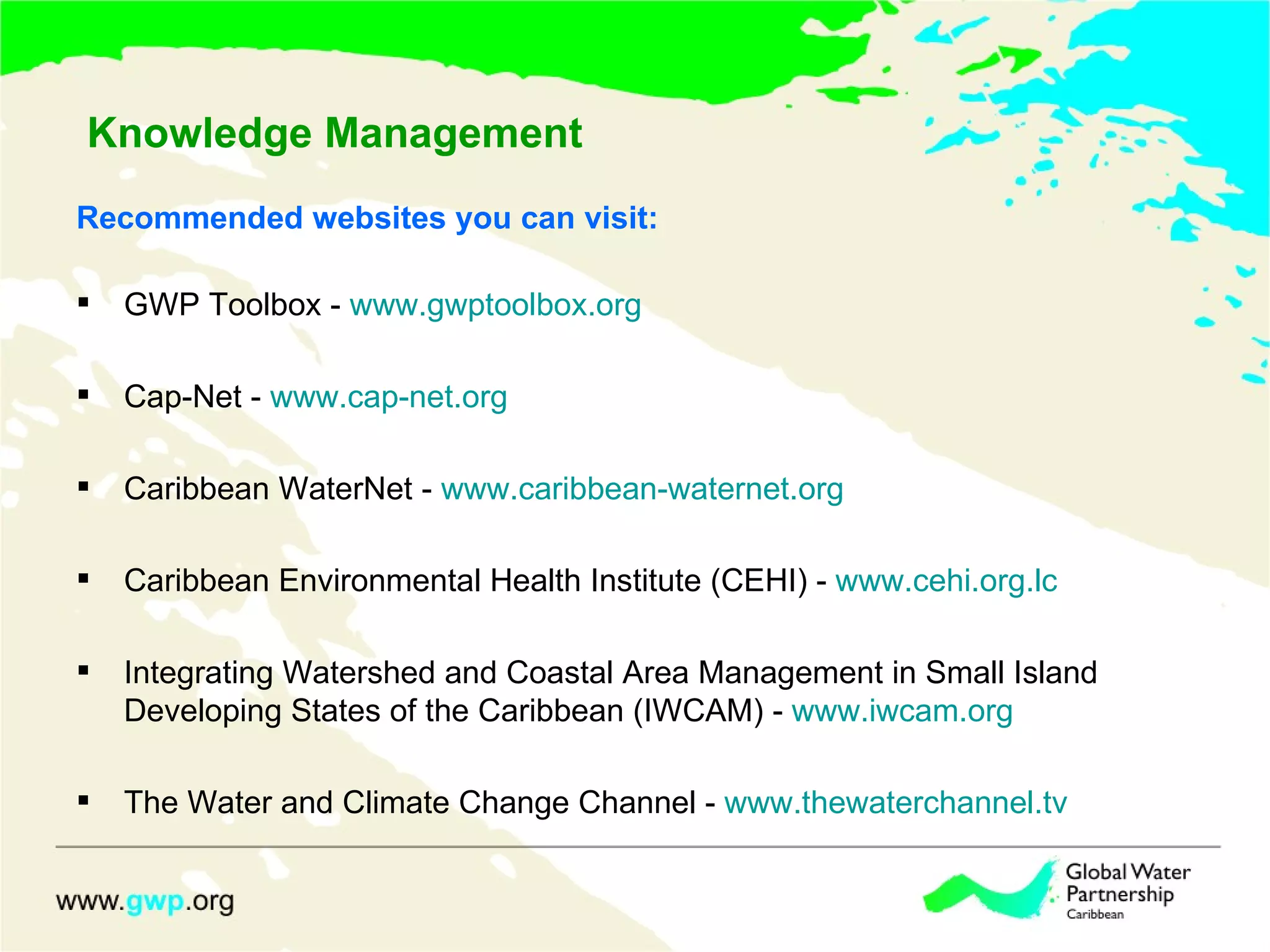 Knowledge Management Recommended websites you can visit: GWP Toolbox - www.gwptoolbox.org Cap-Net - www.cap-net.org Caribbean WaterNet - www.caribbean-waternet.org Caribbean Environmental Health Institute (CEHI) - www.cehi.org.lc Integrating Watershed and Coastal Area Management in Small Island Developing States of the Caribbean (IWCAM) - www.iwcam.org The Water and Climate Change Channel - www.thewaterchannel.tv