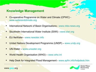 Knowledge Management Co-operative Programme on Water and Climate (CPWC) - www.waterandclimate.org International Network of Basin Organisations - www.inbo-news.org Stockholm International Water Institute (SIWI) - www.siwi.org EU NeWater - www.newater.info United Nations Development Programme (UNDP) – www.undp.org UN-Water – www.unwater.org World Health Organisation (WHO) – www.who.int Help Desk for Integrated Flood Management - www.apfm.info/helpdesk.htm