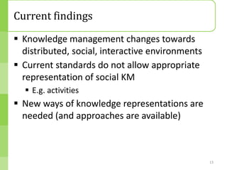 Current findings
 Knowledge management changes towards
  distributed, social, interactive environments
 Current standards do not allow appropriate
  representation of social KM
   E.g. activities
 New ways of knowledge representations are
  needed (and approaches are available)



                                                  13
 