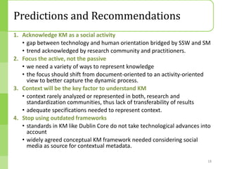 Predictions and Recommendations
1. Acknowledge KM as a social activity
   • gap between technology and human orientation bridged by SSW and SM
   • trend acknowledged by research community and practitioners.
2. Focus the active, not the passive
   • we need a variety of ways to represent knowledge
   • the focus should shift from document-oriented to an activity-oriented
     view to better capture the dynamic process.
3. Context will be the key factor to understand KM
   • context rarely analyzed or represented in both, research and
     standardization communities, thus lack of transferability of results
   • adequate specifications needed to represent context.
4. Stop using outdated frameworks
   • standards in KM like Dublin Core do not take technological advances into
     account
   • widely agreed conceptual KM framework needed considering social
     media as source for contextual metadata.

                                                                           18
 