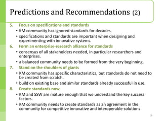 Predictions and Recommendations (2)
5.  Focus on specifications and standards
  • KM community has ignored standards for decades.
  • specifications and standards are important when designing and
    experimenting with innovative systems.
6. Form an enterprise-research alliance for standards
  • consensus of all stakeholders needed, in particular researchers and
    enterprises.
  • a balanced community needs to be formed from the very beginning.
7. Stand on the shoulders of giants
  • KM community has specific characteristics, but standards do not need to
    be created from scratch.
  • build on existing base and similar standards already successful in use.
8. Create standards now
  • KM and SSW are mature enough that we understand the key success
    factors.
  • KM community needs to create standards as an agreement in the
    community for competitive innovative and interoperable solutions
                                                                         19
 