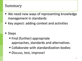 Summary
 We need new ways of representing knowledge
  management in standards
 Key aspect: adding context and activities

 Steps
    Find (further) appropriate
     approaches, standards and alternatives
    Collaborate with standardization bodies
    Discuss, test, improve!
                                               20
 