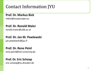 Contact Information JYU
Prof. Dr. Markus Bick
mbick@escpeurope.eu


Prof. Dr. Ronald Maier
ronald.maier@uibk.ac.at


Prof. Dr. Jan M. Pawlowski
jan.pawlowski@jyu.fi


Prof. Dr. Rene Peinl
rene.peinl@hof-university.de


Prof. Dr. Eric Schoop
eric.schoop@tu-dresden.de
                               21
 