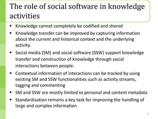 The role of social software in knowledge
activities
 Knowledge cannot completely be codified and shared
 Knowledge transfer can be improved by capturing information
  about the current and historical context and the underlying
  activity.
 Social media (SM) and social software (SSW) support knowledge
  transfer and construction of knowledge through social
  interactions between people.
 Contextual information of interactions can be tracked by using
  existing SM and SSW functionalities such as activity streams,
  tagging and commenting
 SM and SSW are mostly limited to personal and content metadata
 Standardization remains a key task for improving the handling of
  large and complex information
                                                                  8
 