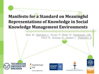 Manifesto for a Standard on Meaningful
Representations of Knowledge in Social
Knowledge Management Environments
        Bick, M., Hetmank, L., Kruse, P., Maier, R., Pawlowski, J.M.,
                      Peinl, R., Schoop, E., Seeber, I., Thalmann, S




                                                                        1
 