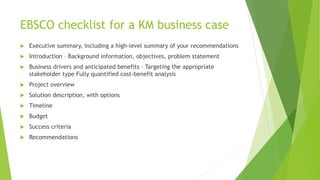 EBSCO checklist for a KM business case
 Executive summary, including a high-level summary of your recommendations
 Introduction – Background information, objectives, problem statement
 Business drivers and anticipated benefits – Targeting the appropriate
stakeholder type Fully quantified cost-benefit analysis
 Project overview
 Solution description, with options
 Timeline
 Budget
 Success criteria
 Recommendations
 
