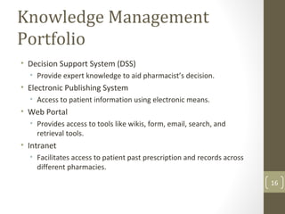 Knowledge Management
Portfolio
• Decision Support System (DSS)
• Provide expert knowledge to aid pharmacist’s decision.
• Electronic Publishing System
• Access to patient information using electronic means.
• Web Portal
• Provides access to tools like wikis, form, email, search, and
retrieval tools.
• Intranet
• Facilitates access to patient past prescription and records across
different pharmacies.
16
 