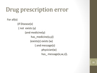 36
Drug prescription error
For all(x)
(if Disease(x)
( not exists (y)
(and medicine(y)
has_medicine(x,y))
(exists(z) exists (w)
( and message(z)
physician(w)
has_ message(x,w,z)).
 