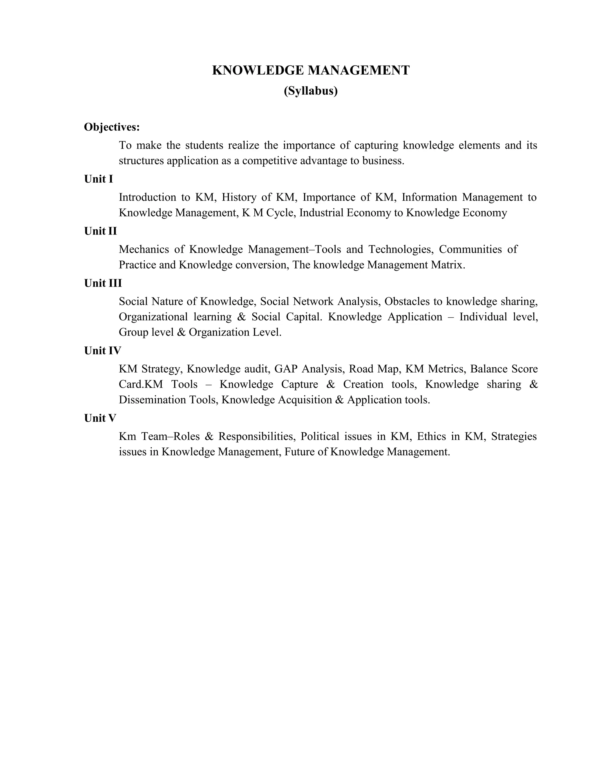 KNOWLEDGE MANAGEMENT
(Syllabus)
Objectives:
To make the students realize the importance of capturing knowledge elements and its
structures application as a competitive advantage to business.
Unit I
Unit II
Introduction to KM, History of KM, Importance of KM, Information Management to
Knowledge Management, K M Cycle, Industrial Economy to Knowledge Economy
Mechanics of Knowledge Management–Tools and Technologies, Communities of
Practice and Knowledge conversion, The knowledge Management Matrix.
Unit III
Social Nature of Knowledge, Social Network Analysis, Obstacles to knowledge sharing,
Organizational learning & Social Capital. Knowledge Application – Individual level,
Group level & Organization Level.
Unit IV
KM Strategy, Knowledge audit, GAP Analysis, Road Map, KM Metrics, Balance Score
Card.KM Tools – Knowledge Capture & Creation tools, Knowledge sharing &
Dissemination Tools, Knowledge Acquisition & Application tools.
Unit V
Km Team–Roles & Responsibilities, Political issues in KM, Ethics in KM, Strategies
issues in Knowledge Management, Future of Knowledge Management.
 