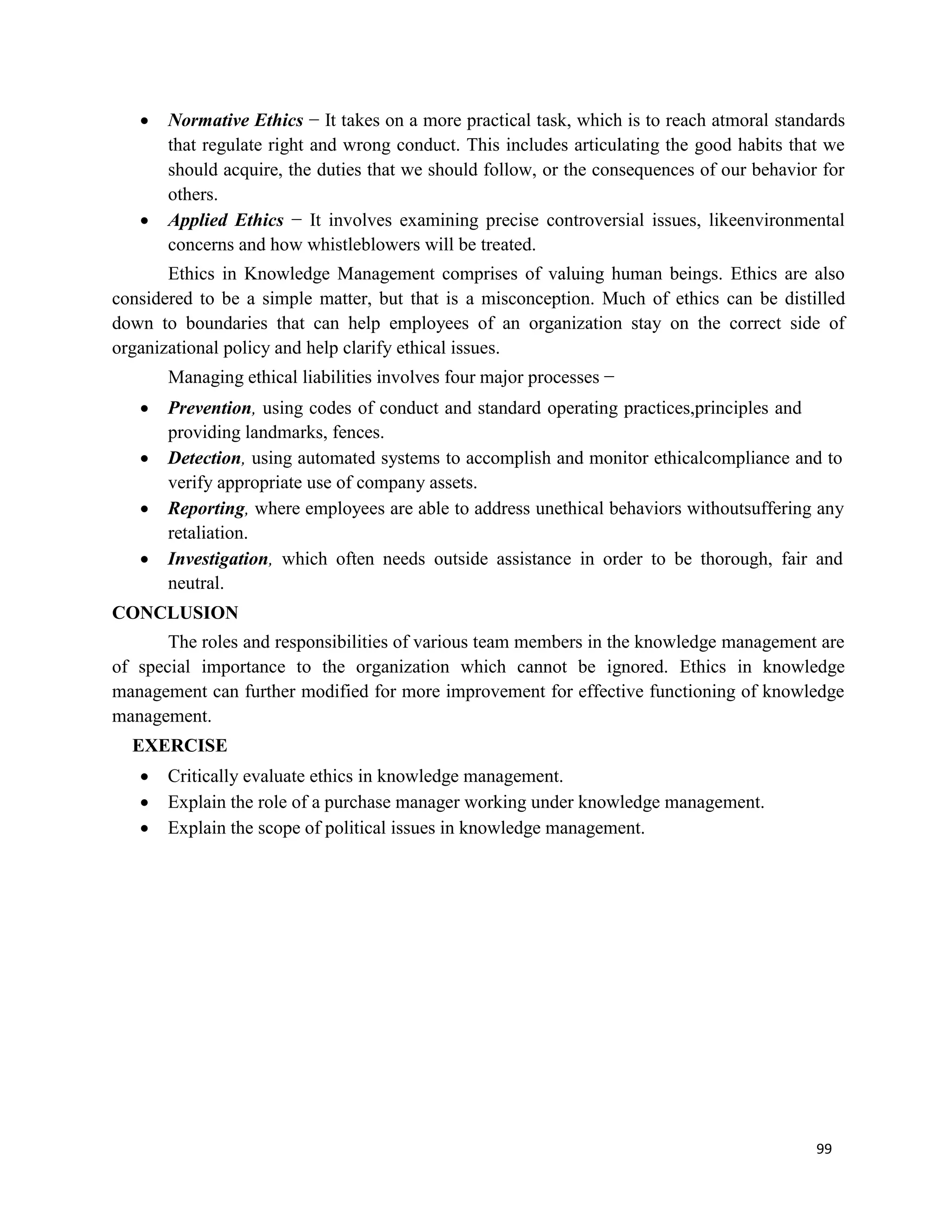 99
 Normative Ethics − It takes on a more practical task, which is to reach atmoral standards
that regulate right and wrong conduct. This includes articulating the good habits that we
should acquire, the duties that we should follow, or the consequences of our behavior for
others.
 Applied Ethics − It involves examining precise controversial issues, likeenvironmental
concerns and how whistleblowers will be treated.
Ethics in Knowledge Management comprises of valuing human beings. Ethics are also
considered to be a simple matter, but that is a misconception. Much of ethics can be distilled
down to boundaries that can help employees of an organization stay on the correct side of
organizational policy and help clarify ethical issues.
Managing ethical liabilities involves four major processes −
 Prevention, using codes of conduct and standard operating practices,principles and
providing landmarks, fences.
 Detection, using automated systems to accomplish and monitor ethicalcompliance and to
verify appropriate use of company assets.
 Reporting, where employees are able to address unethical behaviors withoutsuffering any
retaliation.
 Investigation, which often needs outside assistance in order to be thorough, fair and
neutral.
CONCLUSION
The roles and responsibilities of various team members in the knowledge management are
of special importance to the organization which cannot be ignored. Ethics in knowledge
management can further modified for more improvement for effective functioning of knowledge
management.
EXERCISE
 Critically evaluate ethics in knowledge management.
 Explain the role of a purchase manager working under knowledge management.
 Explain the scope of political issues in knowledge management.
 