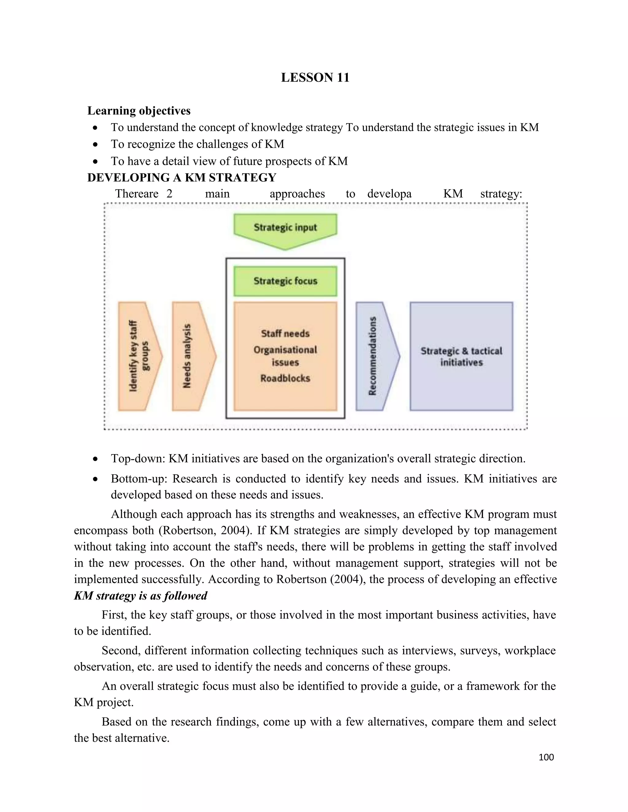 100
LESSON 11
Learning objectives
 To understand the concept of knowledge strategy To understand the strategic issues in KM
 To recognize the challenges of KM
 To have a detail view of future prospects of KM
DEVELOPING A KM STRATEGY
Thereare 2 main approaches to developa KM strategy:
 Top-down: KM initiatives are based on the organization's overall strategic direction.
 Bottom-up: Research is conducted to identify key needs and issues. KM initiatives are
developed based on these needs and issues.
Although each approach has its strengths and weaknesses, an effective KM program must
encompass both (Robertson, 2004). If KM strategies are simply developed by top management
without taking into account the staff's needs, there will be problems in getting the staff involved
in the new processes. On the other hand, without management support, strategies will not be
implemented successfully. According to Robertson (2004), the process of developing an effective
KM strategy is as followed
First, the key staff groups, or those involved in the most important business activities, have
to be identified.
Second, different information collecting techniques such as interviews, surveys, workplace
observation, etc. are used to identify the needs and concerns of these groups.
An overall strategic focus must also be identified to provide a guide, or a framework for the
KM project.
Based on the research findings, come up with a few alternatives, compare them and select
the best alternative.
 