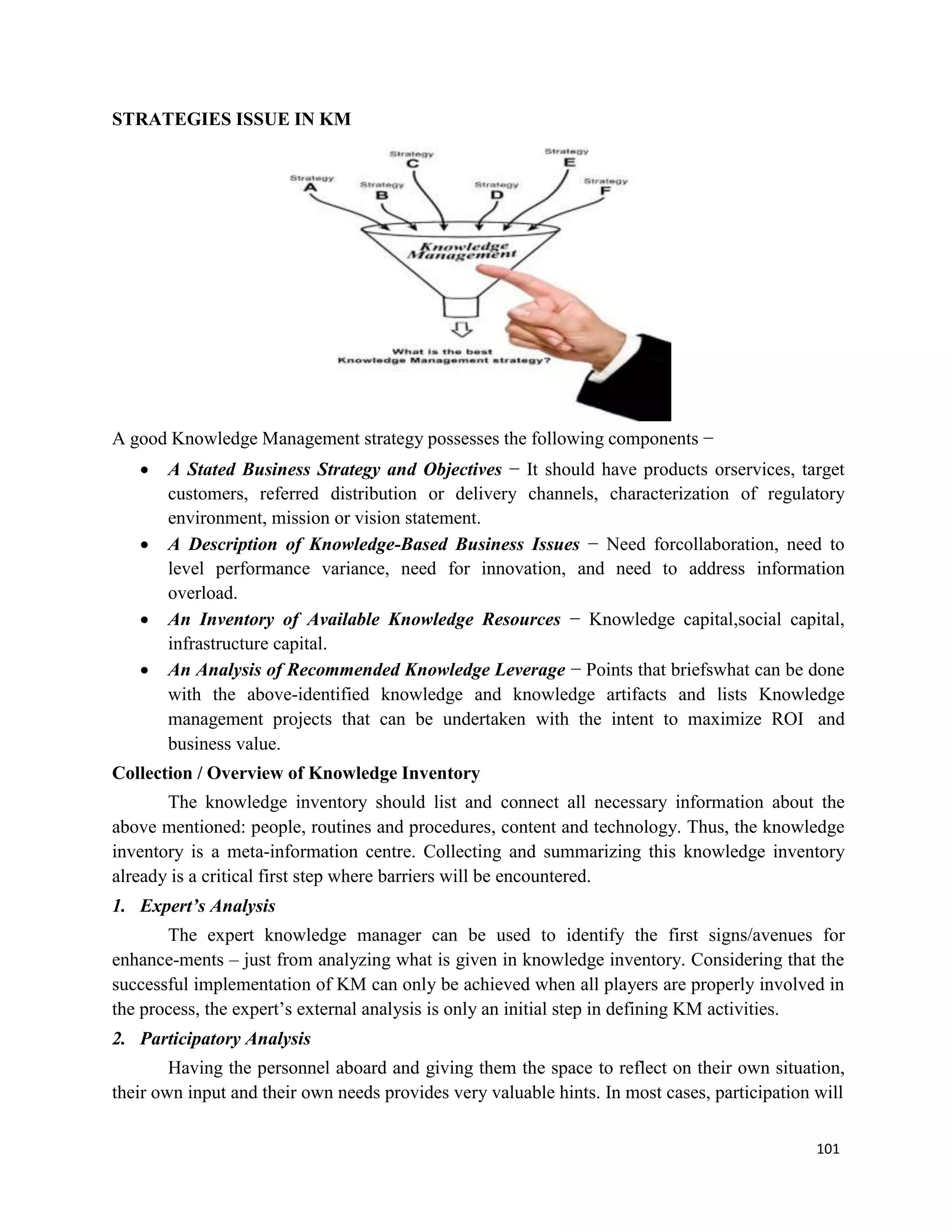 101
STRATEGIES ISSUE IN KM
A good Knowledge Management strategy possesses the following components −
 A Stated Business Strategy and Objectives − It should have products orservices, target
customers, referred distribution or delivery channels, characterization of regulatory
environment, mission or vision statement.
 A Description of Knowledge-Based Business Issues − Need forcollaboration, need to
level performance variance, need for innovation, and need to address information
overload.
 An Inventory of Available Knowledge Resources − Knowledge capital,social capital,
infrastructure capital.
 An Analysis of Recommended Knowledge Leverage − Points that briefswhat can be done
with the above-identified knowledge and knowledge artifacts and lists Knowledge
management projects that can be undertaken with the intent to maximize ROI and
business value.
Collection / Overview of Knowledge Inventory
The knowledge inventory should list and connect all necessary information about the
above mentioned: people, routines and procedures, content and technology. Thus, the knowledge
inventory is a meta-information centre. Collecting and summarizing this knowledge inventory
already is a critical first step where barriers will be encountered.
1. Expert’s Analysis
The expert knowledge manager can be used to identify the first signs/avenues for
enhance-ments – just from analyzing what is given in knowledge inventory. Considering that the
successful implementation of KM can only be achieved when all players are properly involved in
the process, the expert’s external analysis is only an initial step in defining KM activities.
2. Participatory Analysis
Having the personnel aboard and giving them the space to reflect on their own situation,
their own input and their own needs provides very valuable hints. In most cases, participation will
 