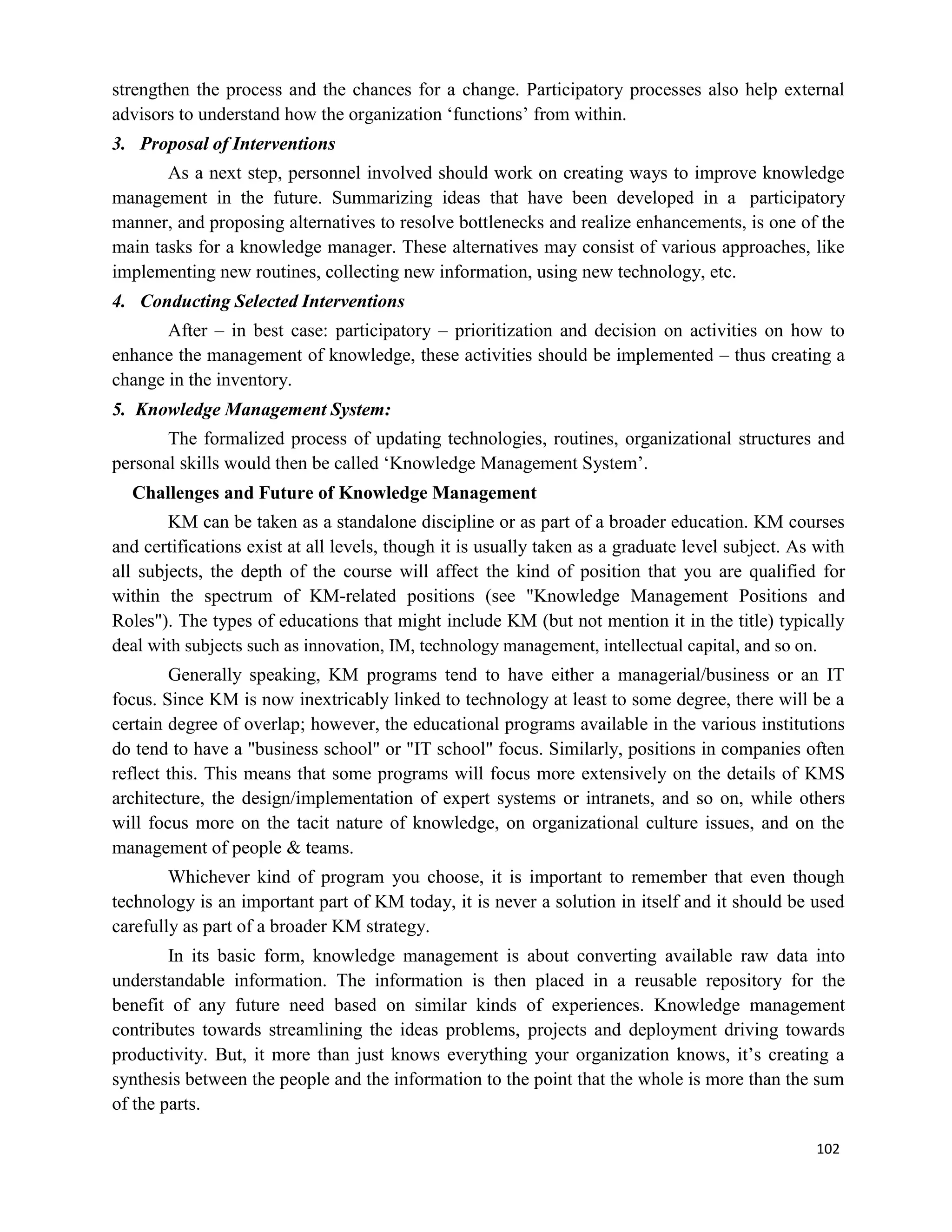 102
strengthen the process and the chances for a change. Participatory processes also help external
advisors to understand how the organization ‘functions’ from within.
3. Proposal of Interventions
As a next step, personnel involved should work on creating ways to improve knowledge
management in the future. Summarizing ideas that have been developed in a participatory
manner, and proposing alternatives to resolve bottlenecks and realize enhancements, is one of the
main tasks for a knowledge manager. These alternatives may consist of various approaches, like
implementing new routines, collecting new information, using new technology, etc.
4. Conducting Selected Interventions
After – in best case: participatory – prioritization and decision on activities on how to
enhance the management of knowledge, these activities should be implemented – thus creating a
change in the inventory.
5. Knowledge Management System:
The formalized process of updating technologies, routines, organizational structures and
personal skills would then be called ‘Knowledge Management System’.
Challenges and Future of Knowledge Management
KM can be taken as a standalone discipline or as part of a broader education. KM courses
and certifications exist at all levels, though it is usually taken as a graduate level subject. As with
all subjects, the depth of the course will affect the kind of position that you are qualified for
within the spectrum of KM-related positions (see "Knowledge Management Positions and
Roles"). The types of educations that might include KM (but not mention it in the title) typically
deal with subjects such as innovation, IM, technology management, intellectual capital, and so on.
Generally speaking, KM programs tend to have either a managerial/business or an IT
focus. Since KM is now inextricably linked to technology at least to some degree, there will be a
certain degree of overlap; however, the educational programs available in the various institutions
do tend to have a "business school" or "IT school" focus. Similarly, positions in companies often
reflect this. This means that some programs will focus more extensively on the details of KMS
architecture, the design/implementation of expert systems or intranets, and so on, while others
will focus more on the tacit nature of knowledge, on organizational culture issues, and on the
management of people & teams.
Whichever kind of program you choose, it is important to remember that even though
technology is an important part of KM today, it is never a solution in itself and it should be used
carefully as part of a broader KM strategy.
In its basic form, knowledge management is about converting available raw data into
understandable information. The information is then placed in a reusable repository for the
benefit of any future need based on similar kinds of experiences. Knowledge management
contributes towards streamlining the ideas problems, projects and deployment driving towards
productivity. But, it more than just knows everything your organization knows, it’s creating a
synthesis between the people and the information to the point that the whole is more than the sum
of the parts.
 