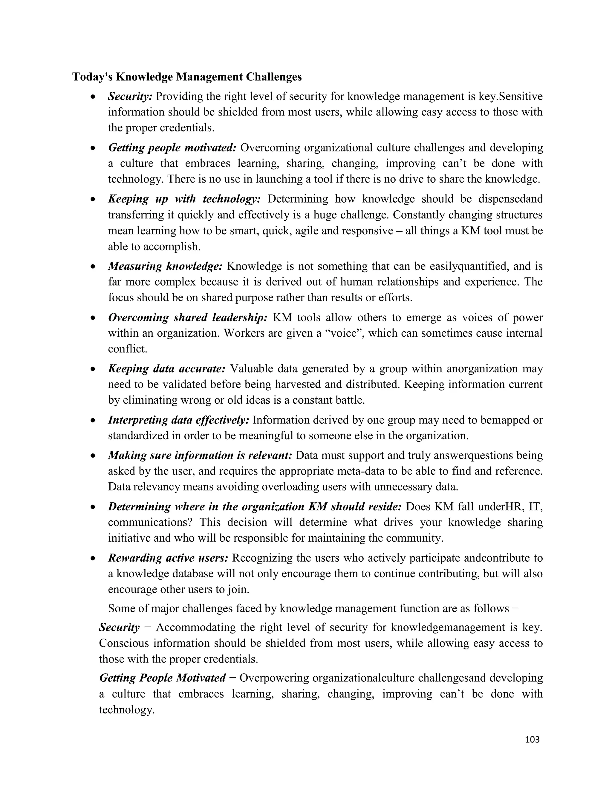 103
Today's Knowledge Management Challenges
 Security: Providing the right level of security for knowledge management is key.Sensitive
information should be shielded from most users, while allowing easy access to those with
the proper credentials.
 Getting people motivated: Overcoming organizational culture challenges and developing
a culture that embraces learning, sharing, changing, improving can’t be done with
technology. There is no use in launching a tool if there is no drive to share the knowledge.
 Keeping up with technology: Determining how knowledge should be dispensedand
transferring it quickly and effectively is a huge challenge. Constantly changing structures
mean learning how to be smart, quick, agile and responsive – all things a KM tool must be
able to accomplish.
 Measuring knowledge: Knowledge is not something that can be easilyquantified, and is
far more complex because it is derived out of human relationships and experience. The
focus should be on shared purpose rather than results or efforts.
 Overcoming shared leadership: KM tools allow others to emerge as voices of power
within an organization. Workers are given a “voice”, which can sometimes cause internal
conflict.
 Keeping data accurate: Valuable data generated by a group within anorganization may
need to be validated before being harvested and distributed. Keeping information current
by eliminating wrong or old ideas is a constant battle.
 Interpreting data effectively: Information derived by one group may need to bemapped or
standardized in order to be meaningful to someone else in the organization.
 Making sure information is relevant: Data must support and truly answerquestions being
asked by the user, and requires the appropriate meta-data to be able to find and reference.
Data relevancy means avoiding overloading users with unnecessary data.
 Determining where in the organization KM should reside: Does KM fall underHR, IT,
communications? This decision will determine what drives your knowledge sharing
initiative and who will be responsible for maintaining the community.
 Rewarding active users: Recognizing the users who actively participate andcontribute to
a knowledge database will not only encourage them to continue contributing, but will also
encourage other users to join.
Some of major challenges faced by knowledge management function are as follows −
Security − Accommodating the right level of security for knowledgemanagement is key.
Conscious information should be shielded from most users, while allowing easy access to
those with the proper credentials.
Getting People Motivated − Overpowering organizationalculture challengesand developing
a culture that embraces learning, sharing, changing, improving can’t be done with
technology.
 