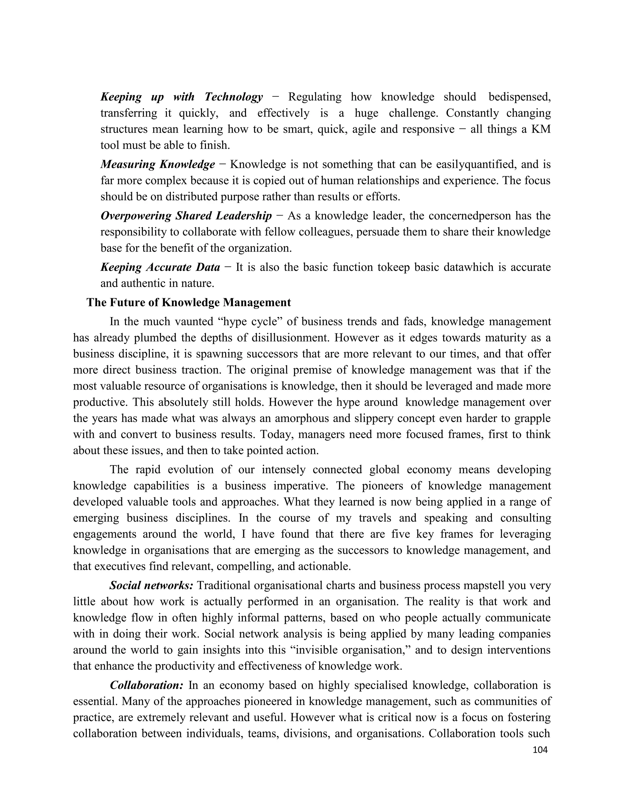 104
Keeping up with Technology − Regulating how knowledge should bedispensed,
transferring it quickly, and effectively is a huge challenge. Constantly changing
structures mean learning how to be smart, quick, agile and responsive − all things a KM
tool must be able to finish.
Measuring Knowledge − Knowledge is not something that can be easilyquantified, and is
far more complex because it is copied out of human relationships and experience. The focus
should be on distributed purpose rather than results or efforts.
Overpowering Shared Leadership − As a knowledge leader, the concernedperson has the
responsibility to collaborate with fellow colleagues, persuade them to share their knowledge
base for the benefit of the organization.
Keeping Accurate Data − It is also the basic function tokeep basic datawhich is accurate
and authentic in nature.
The Future of Knowledge Management
In the much vaunted “hype cycle” of business trends and fads, knowledge management
has already plumbed the depths of disillusionment. However as it edges towards maturity as a
business discipline, it is spawning successors that are more relevant to our times, and that offer
more direct business traction. The original premise of knowledge management was that if the
most valuable resource of organisations is knowledge, then it should be leveraged and made more
productive. This absolutely still holds. However the hype around knowledge management over
the years has made what was always an amorphous and slippery concept even harder to grapple
with and convert to business results. Today, managers need more focused frames, first to think
about these issues, and then to take pointed action.
The rapid evolution of our intensely connected global economy means developing
knowledge capabilities is a business imperative. The pioneers of knowledge management
developed valuable tools and approaches. What they learned is now being applied in a range of
emerging business disciplines. In the course of my travels and speaking and consulting
engagements around the world, I have found that there are five key frames for leveraging
knowledge in organisations that are emerging as the successors to knowledge management, and
that executives find relevant, compelling, and actionable.
Social networks: Traditional organisational charts and business process mapstell you very
little about how work is actually performed in an organisation. The reality is that work and
knowledge flow in often highly informal patterns, based on who people actually communicate
with in doing their work. Social network analysis is being applied by many leading companies
around the world to gain insights into this “invisible organisation,” and to design interventions
that enhance the productivity and effectiveness of knowledge work.
Collaboration: In an economy based on highly specialised knowledge, collaboration is
essential. Many of the approaches pioneered in knowledge management, such as communities of
practice, are extremely relevant and useful. However what is critical now is a focus on fostering
collaboration between individuals, teams, divisions, and organisations. Collaboration tools such
 
