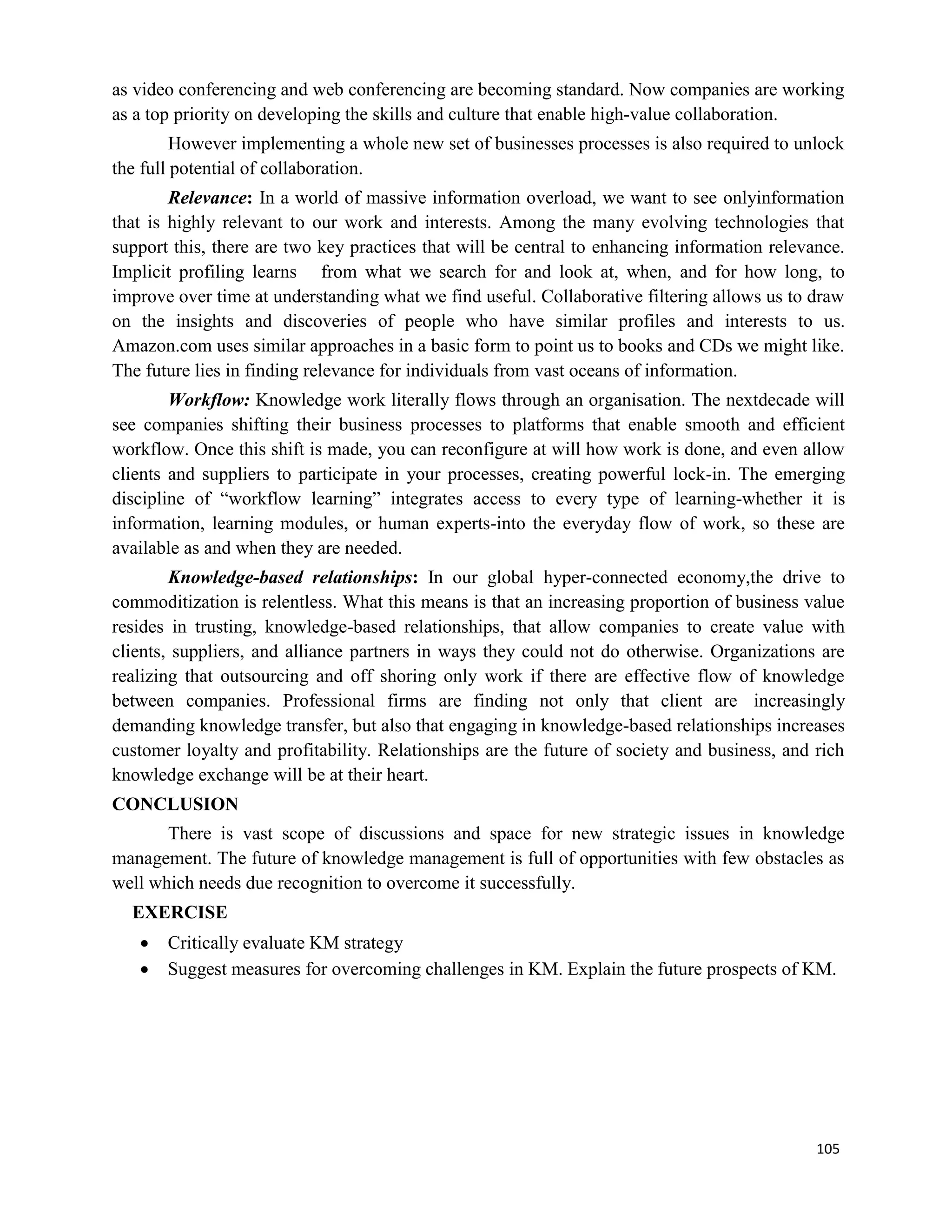 105
as video conferencing and web conferencing are becoming standard. Now companies are working
as a top priority on developing the skills and culture that enable high-value collaboration.
However implementing a whole new set of businesses processes is also required to unlock
the full potential of collaboration.
Relevance: In a world of massive information overload, we want to see onlyinformation
that is highly relevant to our work and interests. Among the many evolving technologies that
support this, there are two key practices that will be central to enhancing information relevance.
Implicit profiling learns from what we search for and look at, when, and for how long, to
improve over time at understanding what we find useful. Collaborative filtering allows us to draw
on the insights and discoveries of people who have similar profiles and interests to us.
Amazon.com uses similar approaches in a basic form to point us to books and CDs we might like.
The future lies in finding relevance for individuals from vast oceans of information.
Workflow: Knowledge work literally flows through an organisation. The nextdecade will
see companies shifting their business processes to platforms that enable smooth and efficient
workflow. Once this shift is made, you can reconfigure at will how work is done, and even allow
clients and suppliers to participate in your processes, creating powerful lock-in. The emerging
discipline of “workflow learning” integrates access to every type of learning-whether it is
information, learning modules, or human experts-into the everyday flow of work, so these are
available as and when they are needed.
Knowledge-based relationships: In our global hyper-connected economy,the drive to
commoditization is relentless. What this means is that an increasing proportion of business value
resides in trusting, knowledge-based relationships, that allow companies to create value with
clients, suppliers, and alliance partners in ways they could not do otherwise. Organizations are
realizing that outsourcing and off shoring only work if there are effective flow of knowledge
between companies. Professional firms are finding not only that client are increasingly
demanding knowledge transfer, but also that engaging in knowledge-based relationships increases
customer loyalty and profitability. Relationships are the future of society and business, and rich
knowledge exchange will be at their heart.
CONCLUSION
There is vast scope of discussions and space for new strategic issues in knowledge
management. The future of knowledge management is full of opportunities with few obstacles as
well which needs due recognition to overcome it successfully.
EXERCISE
 Critically evaluate KM strategy
 Suggest measures for overcoming challenges in KM. Explain the future prospects of KM.
 