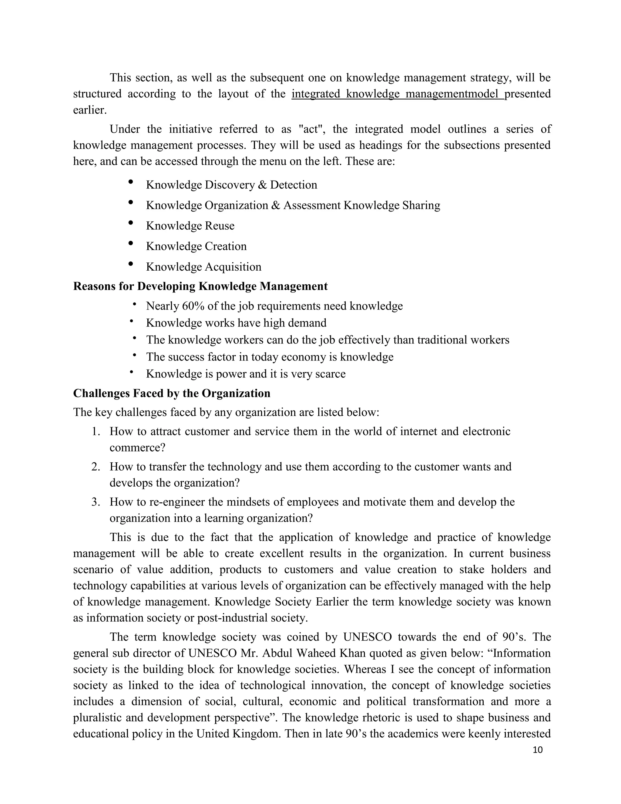 10
This section, as well as the subsequent one on knowledge management strategy, will be
structured according to the layout of the integrated knowledge managementmodel presented
earlier.
Under the initiative referred to as "act", the integrated model outlines a series of
knowledge management processes. They will be used as headings for the subsections presented
here, and can be accessed through the menu on the left. These are:
 Knowledge Discovery & Detection
 Knowledge Organization & Assessment Knowledge Sharing
 Knowledge Reuse
 Knowledge Creation
 Knowledge Acquisition
Reasons for Developing Knowledge Management
 Nearly 60% of the job requirements need knowledge
 Knowledge works have high demand
 The knowledge workers can do the job effectively than traditional workers
 The success factor in today economy is knowledge
 Knowledge is power and it is very scarce
Challenges Faced by the Organization
The key challenges faced by any organization are listed below:
1. How to attract customer and service them in the world of internet and electronic
commerce?
2. How to transfer the technology and use them according to the customer wants and
develops the organization?
3. How to re-engineer the mindsets of employees and motivate them and develop the
organization into a learning organization?
This is due to the fact that the application of knowledge and practice of knowledge
management will be able to create excellent results in the organization. In current business
scenario of value addition, products to customers and value creation to stake holders and
technology capabilities at various levels of organization can be effectively managed with the help
of knowledge management. Knowledge Society Earlier the term knowledge society was known
as information society or post-industrial society.
The term knowledge society was coined by UNESCO towards the end of 90’s. The
general sub director of UNESCO Mr. Abdul Waheed Khan quoted as given below: “Information
society is the building block for knowledge societies. Whereas I see the concept of information
society as linked to the idea of technological innovation, the concept of knowledge societies
includes a dimension of social, cultural, economic and political transformation and more a
pluralistic and development perspective”. The knowledge rhetoric is used to shape business and
educational policy in the United Kingdom. Then in late 90’s the academics were keenly interested
 
