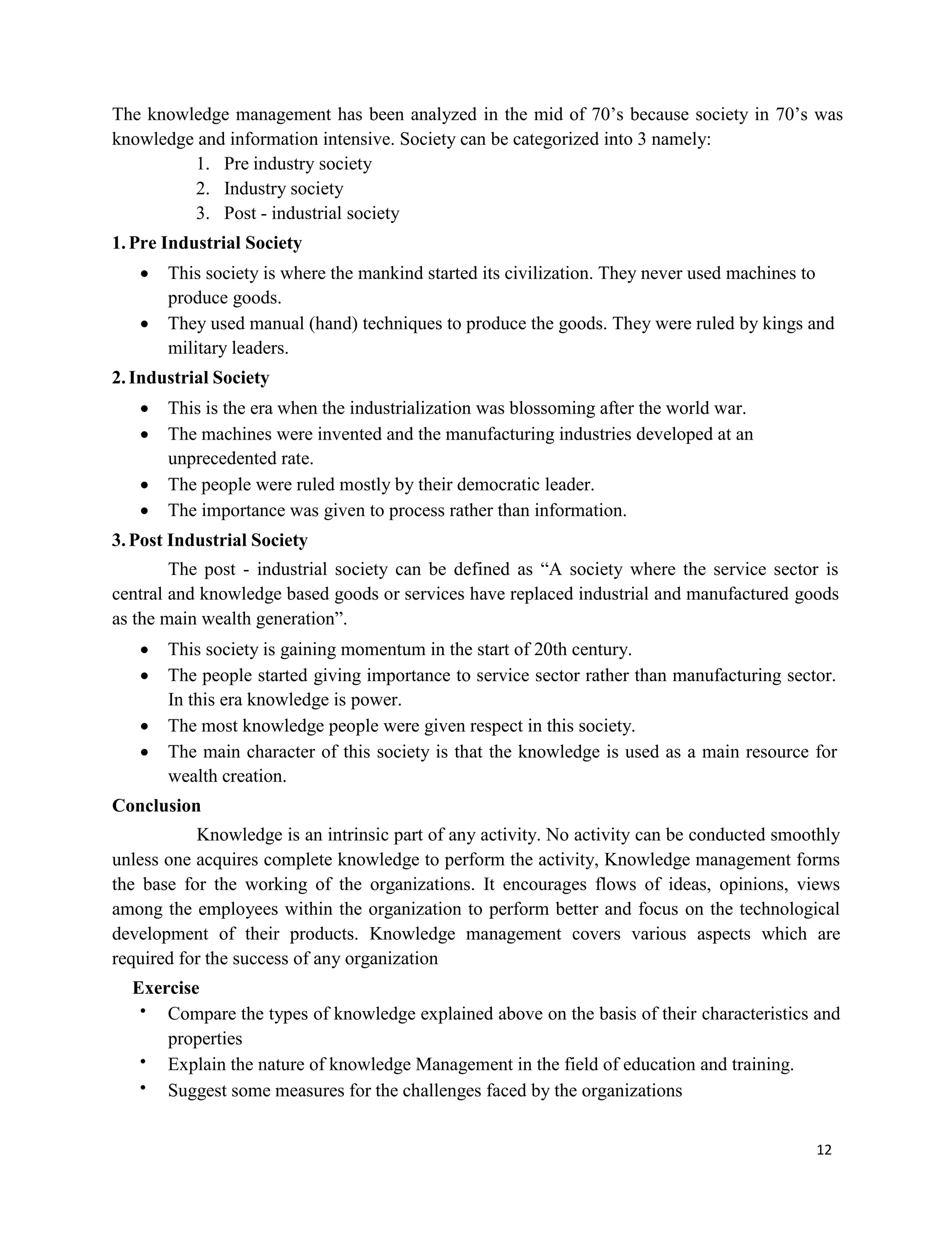 12
The knowledge management has been analyzed in the mid of 70’s because society in 70’s was
knowledge and information intensive. Society can be categorized into 3 namely:
1. Pre industry society
2. Industry society
3. Post - industrial society
1.Pre Industrial Society
 This society is where the mankind started its civilization. They never used machines to
produce goods.
 They used manual (hand) techniques to produce the goods. They were ruled by kings and
military leaders.
2.Industrial Society
 This is the era when the industrialization was blossoming after the world war.
 The machines were invented and the manufacturing industries developed at an
unprecedented rate.
 The people were ruled mostly by their democratic leader.
 The importance was given to process rather than information.
3.Post Industrial Society
The post - industrial society can be defined as “A society where the service sector is
central and knowledge based goods or services have replaced industrial and manufactured goods
as the main wealth generation”.
 This society is gaining momentum in the start of 20th century.
 The people started giving importance to service sector rather than manufacturing sector.
In this era knowledge is power.
 The most knowledge people were given respect in this society.
 The main character of this society is that the knowledge is used as a main resource for
wealth creation.
Conclusion
Knowledge is an intrinsic part of any activity. No activity can be conducted smoothly
unless one acquires complete knowledge to perform the activity, Knowledge management forms
the base for the working of the organizations. It encourages flows of ideas, opinions, views
among the employees within the organization to perform better and focus on the technological
development of their products. Knowledge management covers various aspects which are
required for the success of any organization
Exercise
 Compare the types of knowledge explained above on the basis of their characteristics and
properties
 Explain the nature of knowledge Management in the field of education and training.
 Suggest some measures for the challenges faced by the organizations
 