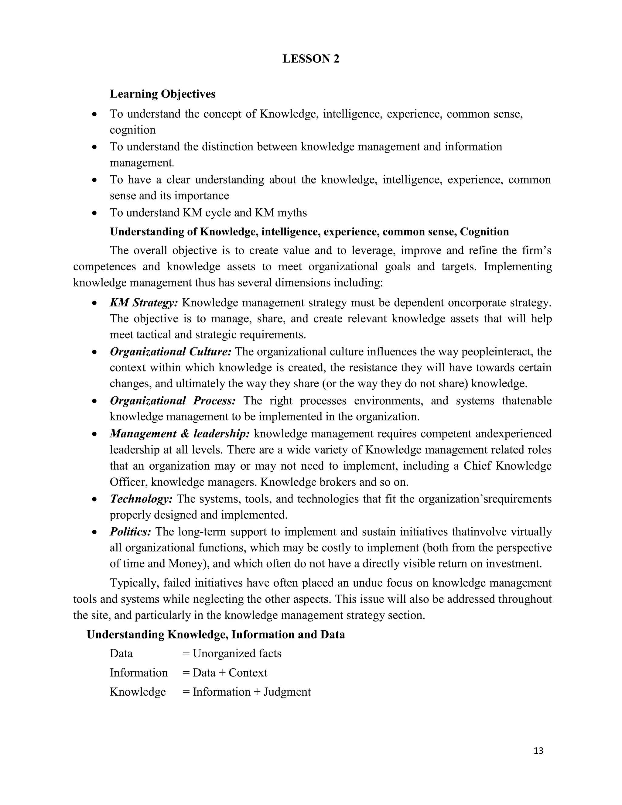 13
LESSON 2
Learning Objectives
 To understand the concept of Knowledge, intelligence, experience, common sense,
cognition
 To understand the distinction between knowledge management and information
management.
 To have a clear understanding about the knowledge, intelligence, experience, common
sense and its importance
 To understand KM cycle and KM myths
Understanding of Knowledge, intelligence, experience, common sense, Cognition
The overall objective is to create value and to leverage, improve and refine the firm’s
competences and knowledge assets to meet organizational goals and targets. Implementing
knowledge management thus has several dimensions including:
 KM Strategy: Knowledge management strategy must be dependent oncorporate strategy.
The objective is to manage, share, and create relevant knowledge assets that will help
meet tactical and strategic requirements.
 Organizational Culture: The organizational culture influences the way peopleinteract, the
context within which knowledge is created, the resistance they will have towards certain
changes, and ultimately the way they share (or the way they do not share) knowledge.
 Organizational Process: The right processes environments, and systems thatenable
knowledge management to be implemented in the organization.
 Management & leadership: knowledge management requires competent andexperienced
leadership at all levels. There are a wide variety of Knowledge management related roles
that an organization may or may not need to implement, including a Chief Knowledge
Officer, knowledge managers. Knowledge brokers and so on.
 Technology: The systems, tools, and technologies that fit the organization’srequirements
properly designed and implemented.
 Politics: The long-term support to implement and sustain initiatives thatinvolve virtually
all organizational functions, which may be costly to implement (both from the perspective
of time and Money), and which often do not have a directly visible return on investment.
Typically, failed initiatives have often placed an undue focus on knowledge management
tools and systems while neglecting the other aspects. This issue will also be addressed throughout
the site, and particularly in the knowledge management strategy section.
Understanding Knowledge, Information and Data
Data = Unorganized facts
Information = Data + Context
Knowledge = Information + Judgment
 