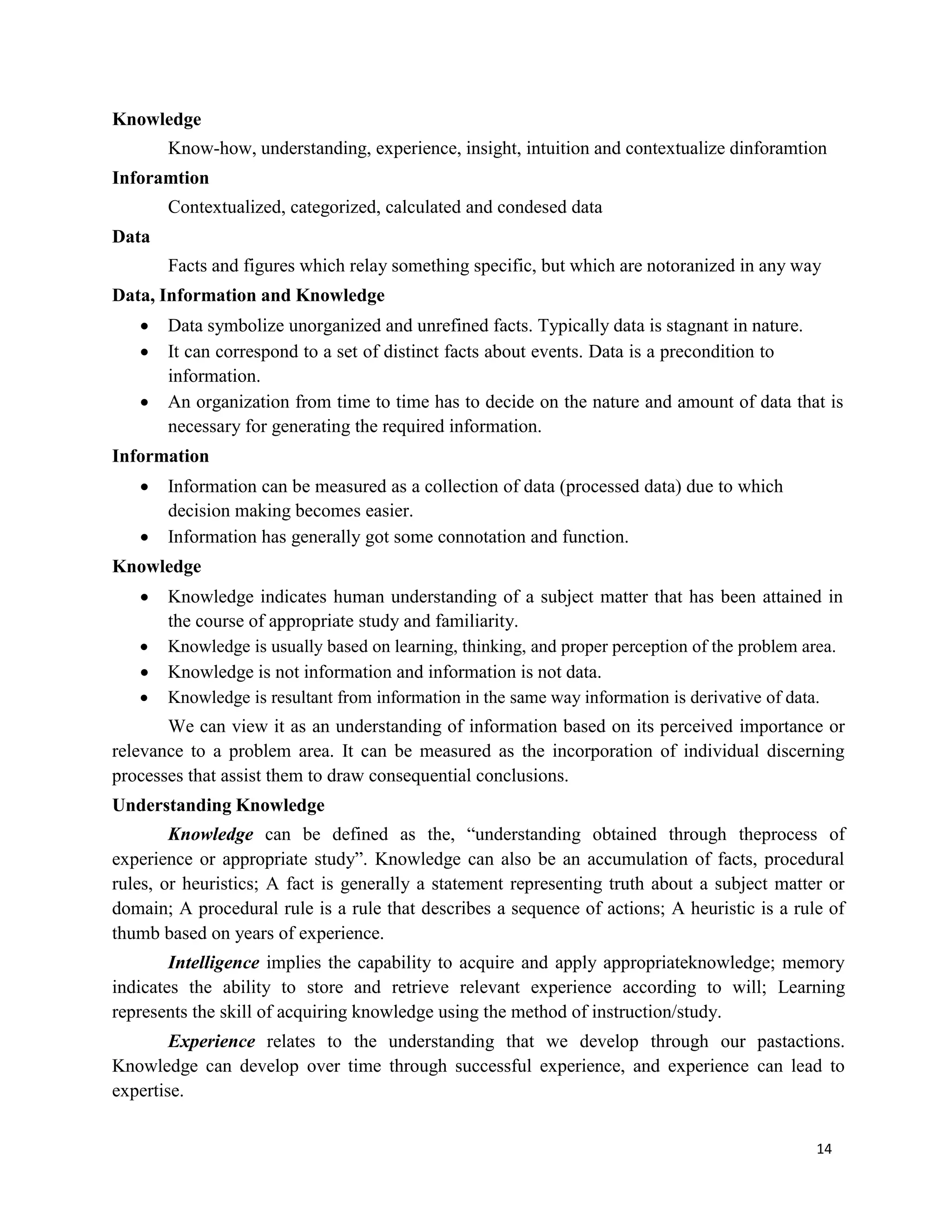 14
Knowledge
Know-how, understanding, experience, insight, intuition and contextualize dinforamtion
Inforamtion
Contextualized, categorized, calculated and condesed data
Data
Facts and figures which relay something specific, but which are notoranized in any way
Data, Information and Knowledge
 Data symbolize unorganized and unrefined facts. Typically data is stagnant in nature.
 It can correspond to a set of distinct facts about events. Data is a precondition to
information.
 An organization from time to time has to decide on the nature and amount of data that is
necessary for generating the required information.
Information
 Information can be measured as a collection of data (processed data) due to which
decision making becomes easier.
 Information has generally got some connotation and function.
Knowledge
 Knowledge indicates human understanding of a subject matter that has been attained in
the course of appropriate study and familiarity.
 Knowledge is usually based on learning, thinking, and proper perception of the problem area.
 Knowledge is not information and information is not data.
 Knowledge is resultant from information in the same way information is derivative of data.
We can view it as an understanding of information based on its perceived importance or
relevance to a problem area. It can be measured as the incorporation of individual discerning
processes that assist them to draw consequential conclusions.
Understanding Knowledge
Knowledge can be defined as the, “understanding obtained through theprocess of
experience or appropriate study”. Knowledge can also be an accumulation of facts, procedural
rules, or heuristics; A fact is generally a statement representing truth about a subject matter or
domain; A procedural rule is a rule that describes a sequence of actions; A heuristic is a rule of
thumb based on years of experience.
Intelligence implies the capability to acquire and apply appropriateknowledge; memory
indicates the ability to store and retrieve relevant experience according to will; Learning
represents the skill of acquiring knowledge using the method of instruction/study.
Experience relates to the understanding that we develop through our pastactions.
Knowledge can develop over time through successful experience, and experience can lead to
expertise.
 