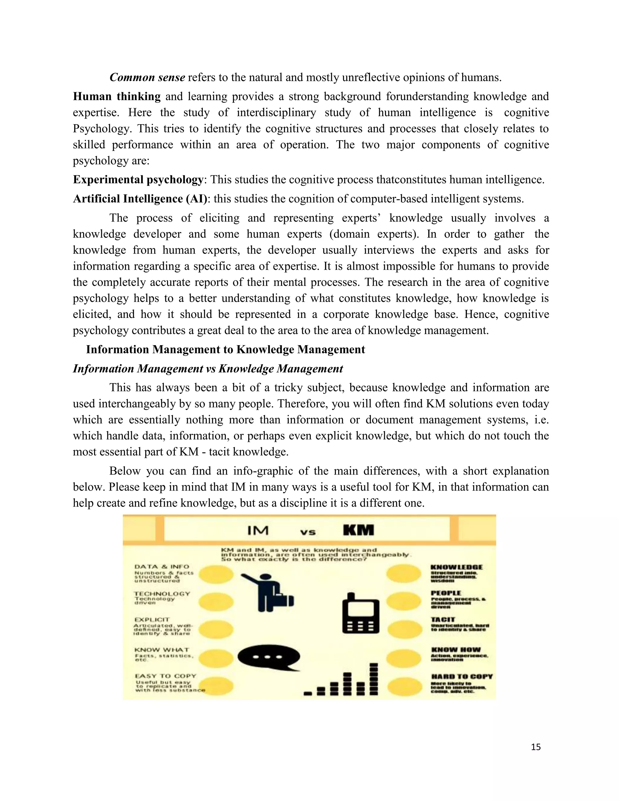 15
Common sense refers to the natural and mostly unreflective opinions of humans.
Human thinking and learning provides a strong background forunderstanding knowledge and
expertise. Here the study of interdisciplinary study of human intelligence is cognitive
Psychology. This tries to identify the cognitive structures and processes that closely relates to
skilled performance within an area of operation. The two major components of cognitive
psychology are:
Experimental psychology: This studies the cognitive process thatconstitutes human intelligence.
Artificial Intelligence (AI): this studies the cognition of computer-based intelligent systems.
The process of eliciting and representing experts’ knowledge usually involves a
knowledge developer and some human experts (domain experts). In order to gather the
knowledge from human experts, the developer usually interviews the experts and asks for
information regarding a specific area of expertise. It is almost impossible for humans to provide
the completely accurate reports of their mental processes. The research in the area of cognitive
psychology helps to a better understanding of what constitutes knowledge, how knowledge is
elicited, and how it should be represented in a corporate knowledge base. Hence, cognitive
psychology contributes a great deal to the area to the area of knowledge management.
Information Management to Knowledge Management
Information Management vs Knowledge Management
This has always been a bit of a tricky subject, because knowledge and information are
used interchangeably by so many people. Therefore, you will often find KM solutions even today
which are essentially nothing more than information or document management systems, i.e.
which handle data, information, or perhaps even explicit knowledge, but which do not touch the
most essential part of KM - tacit knowledge.
Below you can find an info-graphic of the main differences, with a short explanation
below. Please keep in mind that IM in many ways is a useful tool for KM, in that information can
help create and refine knowledge, but as a discipline it is a different one.
 
