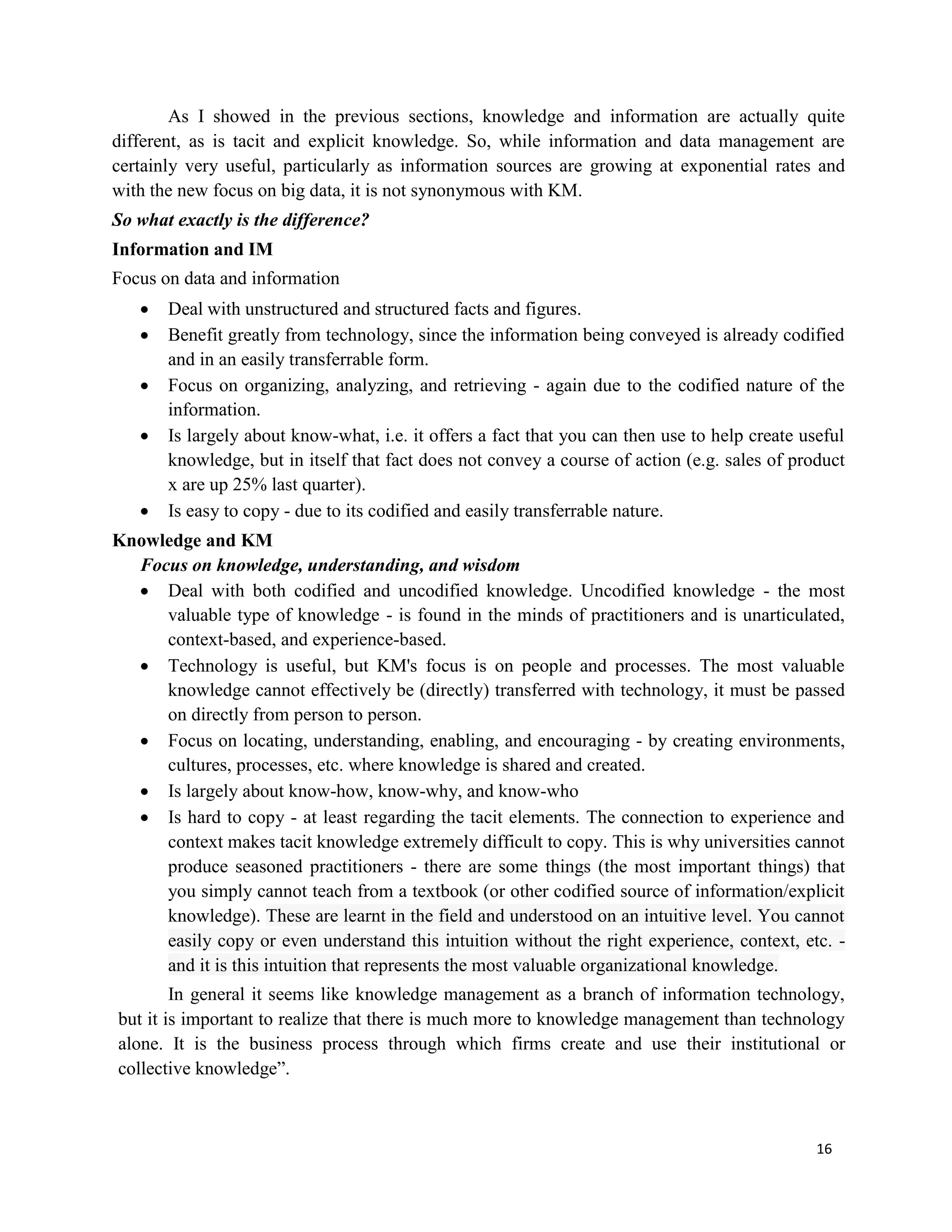 16
As I showed in the previous sections, knowledge and information are actually quite
different, as is tacit and explicit knowledge. So, while information and data management are
certainly very useful, particularly as information sources are growing at exponential rates and
with the new focus on big data, it is not synonymous with KM.
So what exactly is the difference?
Information and IM
Focus on data and information
 Deal with unstructured and structured facts and figures.
 Benefit greatly from technology, since the information being conveyed is already codified
and in an easily transferrable form.
 Focus on organizing, analyzing, and retrieving - again due to the codified nature of the
information.
 Is largely about know-what, i.e. it offers a fact that you can then use to help create useful
knowledge, but in itself that fact does not convey a course of action (e.g. sales of product
x are up 25% last quarter).
 Is easy to copy - due to its codified and easily transferrable nature.
Knowledge and KM
Focus on knowledge, understanding, and wisdom
 Deal with both codified and uncodified knowledge. Uncodified knowledge - the most
valuable type of knowledge - is found in the minds of practitioners and is unarticulated,
context-based, and experience-based.
 Technology is useful, but KM's focus is on people and processes. The most valuable
knowledge cannot effectively be (directly) transferred with technology, it must be passed
on directly from person to person.
 Focus on locating, understanding, enabling, and encouraging - by creating environments,
cultures, processes, etc. where knowledge is shared and created.
 Is largely about know-how, know-why, and know-who
 Is hard to copy - at least regarding the tacit elements. The connection to experience and
context makes tacit knowledge extremely difficult to copy. This is why universities cannot
produce seasoned practitioners - there are some things (the most important things) that
you simply cannot teach from a textbook (or other codified source of information/explicit
knowledge). These are learnt in the field and understood on an intuitive level. You cannot
easily copy or even understand this intuition without the right experience, context, etc. -
and it is this intuition that represents the most valuable organizational knowledge.
In general it seems like knowledge management as a branch of information technology,
but it is important to realize that there is much more to knowledge management than technology
alone. It is the business process through which firms create and use their institutional or
collective knowledge”.
 