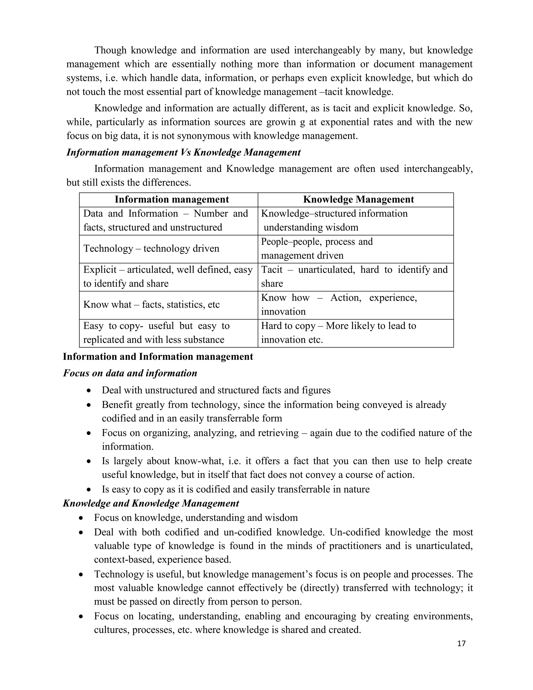 17
Though knowledge and information are used interchangeably by many, but knowledge
management which are essentially nothing more than information or document management
systems, i.e. which handle data, information, or perhaps even explicit knowledge, but which do
not touch the most essential part of knowledge management –tacit knowledge.
Knowledge and information are actually different, as is tacit and explicit knowledge. So,
while, particularly as information sources are growin g at exponential rates and with the new
focus on big data, it is not synonymous with knowledge management.
Information management Vs Knowledge Management
Information management and Knowledge management are often used interchangeably,
but still exists the differences.
Information management Knowledge Management
Data and Information – Number and
facts, structured and unstructured
Knowledge–structured information
understanding wisdom
Technology – technology driven
People–people, process and
management driven
Explicit – articulated, well defined, easy
to identify and share
Tacit – unarticulated, hard to identify and
share
Know what – facts, statistics, etc
Know how – Action, experience,
innovation
Easy to copy- useful but easy to
replicated and with less substance
Hard to copy – More likely to lead to
innovation etc.
Information and Information management
Focus on data and information
 Deal with unstructured and structured facts and figures
 Benefit greatly from technology, since the information being conveyed is already
codified and in an easily transferrable form
 Focus on organizing, analyzing, and retrieving – again due to the codified nature of the
information.
 Is largely about know-what, i.e. it offers a fact that you can then use to help create
useful knowledge, but in itself that fact does not convey a course of action.
 Is easy to copy as it is codified and easily transferrable in nature
Knowledge and Knowledge Management
 Focus on knowledge, understanding and wisdom
 Deal with both codified and un-codified knowledge. Un-codified knowledge the most
valuable type of knowledge is found in the minds of practitioners and is unarticulated,
context-based, experience based.
 Technology is useful, but knowledge management’s focus is on people and processes. The
most valuable knowledge cannot effectively be (directly) transferred with technology; it
must be passed on directly from person to person.
 Focus on locating, understanding, enabling and encouraging by creating environments,
cultures, processes, etc. where knowledge is shared and created.
 