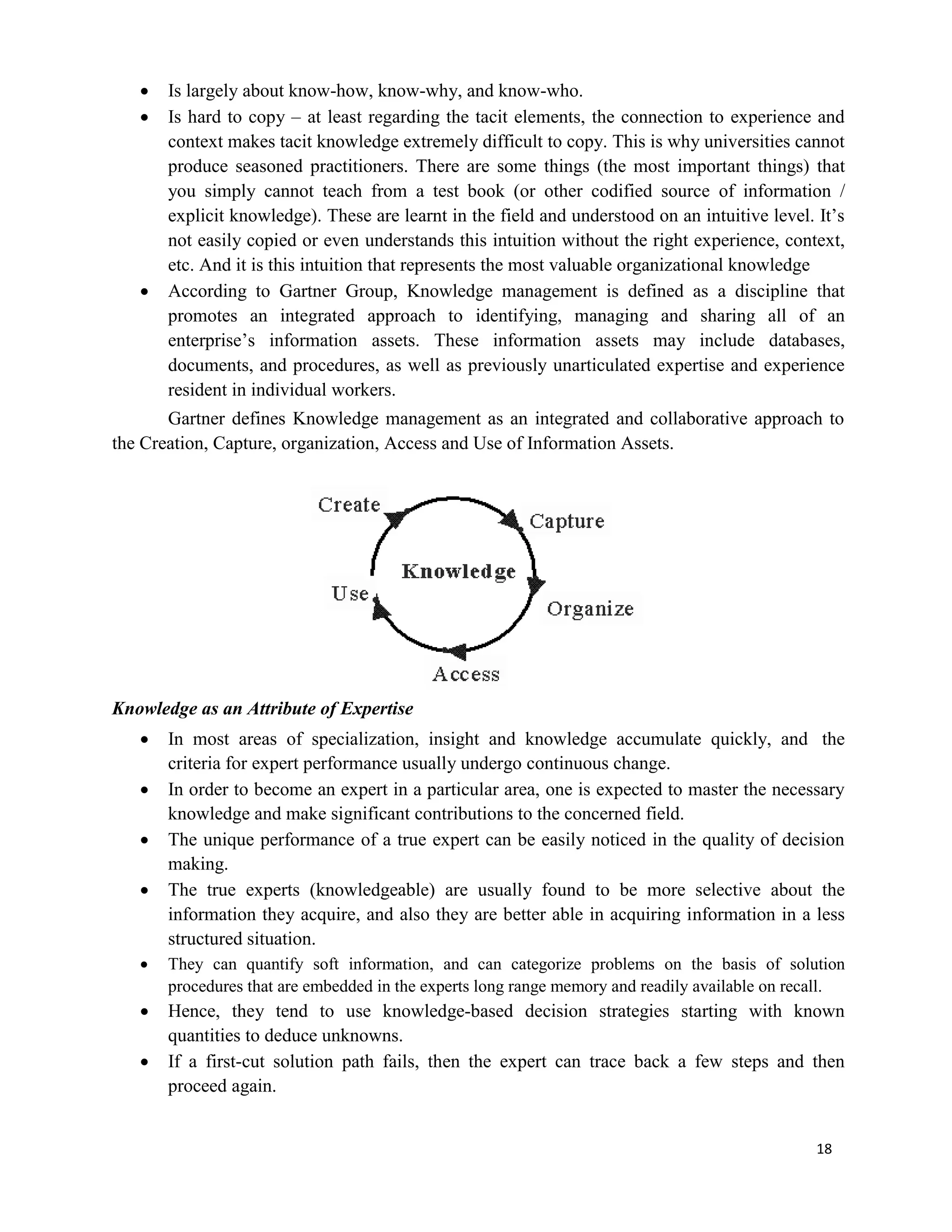 18
 Is largely about know-how, know-why, and know-who.
 Is hard to copy – at least regarding the tacit elements, the connection to experience and
context makes tacit knowledge extremely difficult to copy. This is why universities cannot
produce seasoned practitioners. There are some things (the most important things) that
you simply cannot teach from a test book (or other codified source of information /
explicit knowledge). These are learnt in the field and understood on an intuitive level. It’s
not easily copied or even understands this intuition without the right experience, context,
etc. And it is this intuition that represents the most valuable organizational knowledge
 According to Gartner Group, Knowledge management is defined as a discipline that
promotes an integrated approach to identifying, managing and sharing all of an
enterprise’s information assets. These information assets may include databases,
documents, and procedures, as well as previously unarticulated expertise and experience
resident in individual workers.
Gartner defines Knowledge management as an integrated and collaborative approach to
the Creation, Capture, organization, Access and Use of Information Assets.
Knowledge as an Attribute of Expertise
 In most areas of specialization, insight and knowledge accumulate quickly, and the
criteria for expert performance usually undergo continuous change.
 In order to become an expert in a particular area, one is expected to master the necessary
knowledge and make significant contributions to the concerned field.
 The unique performance of a true expert can be easily noticed in the quality of decision
making.
 The true experts (knowledgeable) are usually found to be more selective about the
information they acquire, and also they are better able in acquiring information in a less
structured situation.
 They can quantify soft information, and can categorize problems on the basis of solution
procedures that are embedded in the experts long range memory and readily available on recall.
 Hence, they tend to use knowledge-based decision strategies starting with known
quantities to deduce unknowns.
 If a first-cut solution path fails, then the expert can trace back a few steps and then
proceed again.
 