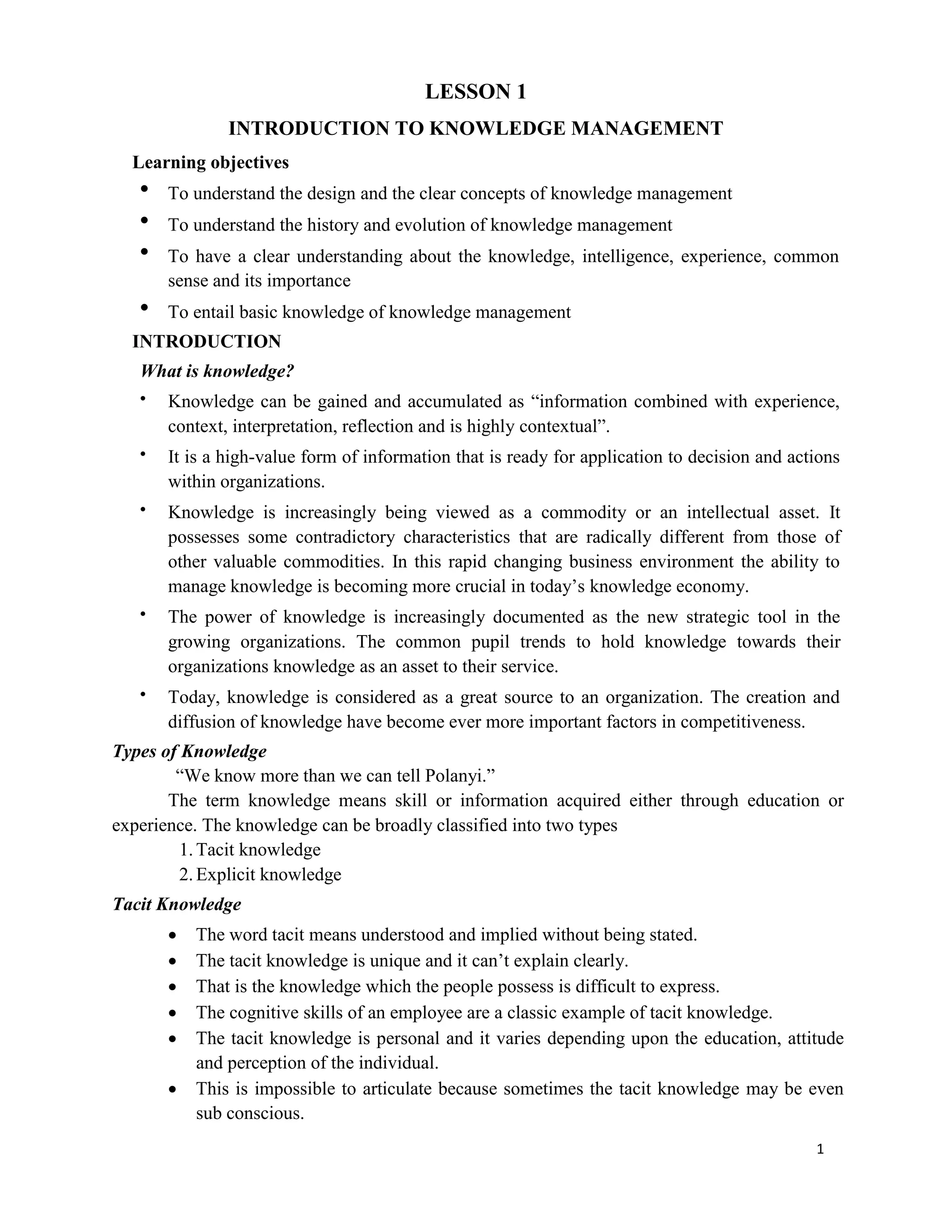 1
LESSON 1
INTRODUCTION TO KNOWLEDGE MANAGEMENT
Learning objectives
 To understand the design and the clear concepts of knowledge management
 To understand the history and evolution of knowledge management
 To have a clear understanding about the knowledge, intelligence, experience, common
sense and its importance
 To entail basic knowledge of knowledge management
INTRODUCTION
What is knowledge?
 Knowledge can be gained and accumulated as “information combined with experience,
context, interpretation, reflection and is highly contextual”.
 It is a high-value form of information that is ready for application to decision and actions
within organizations.
 Knowledge is increasingly being viewed as a commodity or an intellectual asset. It
possesses some contradictory characteristics that are radically different from those of
other valuable commodities. In this rapid changing business environment the ability to
manage knowledge is becoming more crucial in today’s knowledge economy.
 The power of knowledge is increasingly documented as the new strategic tool in the
growing organizations. The common pupil trends to hold knowledge towards their
organizations knowledge as an asset to their service.
 Today, knowledge is considered as a great source to an organization. The creation and
diffusion of knowledge have become ever more important factors in competitiveness.
Types of Knowledge
“We know more than we can tell Polanyi.”
The term knowledge means skill or information acquired either through education or
experience. The knowledge can be broadly classified into two types
1.Tacit knowledge
2.Explicit knowledge
Tacit Knowledge
 The word tacit means understood and implied without being stated.
 The tacit knowledge is unique and it can’t explain clearly.
 That is the knowledge which the people possess is difficult to express.
 The cognitive skills of an employee are a classic example of tacit knowledge.
 The tacit knowledge is personal and it varies depending upon the education, attitude
and perception of the individual.
 This is impossible to articulate because sometimes the tacit knowledge may be even
sub conscious.
 